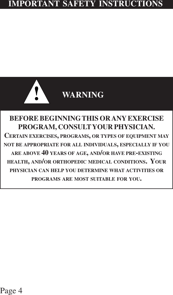 Page 4IMPORTANT SAFETY INSTRUCTIONS!WARNINGBEFORE BEGINNING THIS OR ANY EXERCISEPROGRAM, CONSULT YOUR PHYSICIAN.CERTAIN EXERCISES, PROGRAMS, OR TYPES OF EQUIPMENT MAYNOT BE APPROPRIATE FOR ALL INDIVIDUALS, ESPECIALLY IF YOUARE ABOVE 40 YEARS OF AGE, AND/OR HAVE PRE-EXISTINGHEALTH, AND/OR ORTHOPEDIC MEDICAL CONDITIONS.  YOURPHYSICIAN CAN HELP YOU DETERMINE WHAT ACTIVITIES ORPROGRAMS ARE MOST SUITABLE FOR YOU.