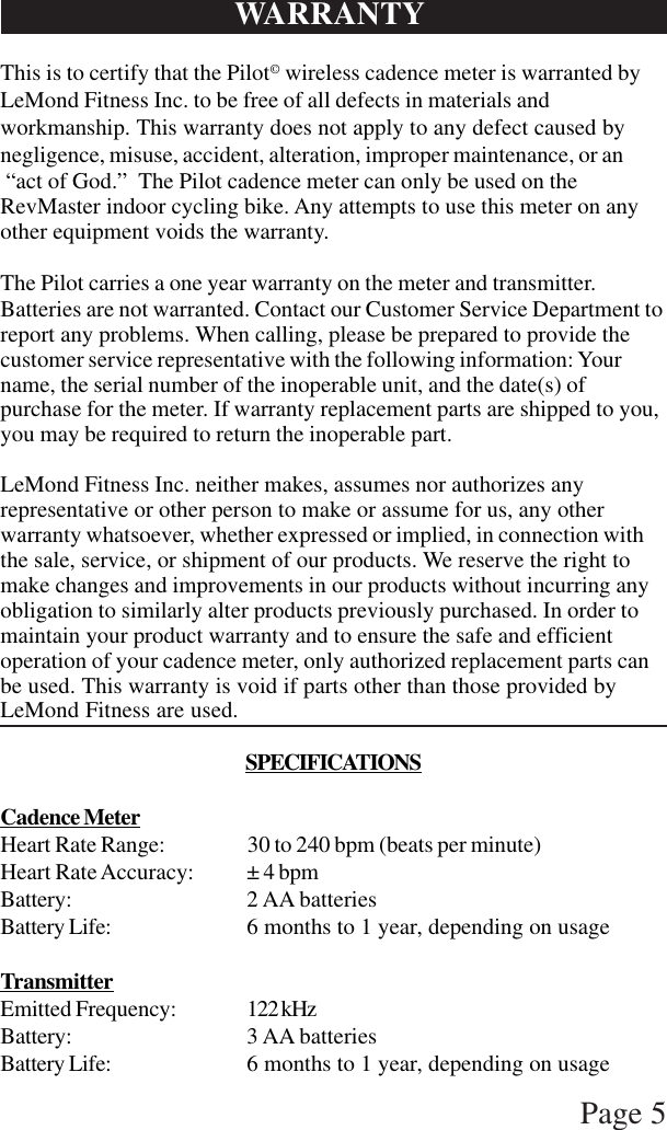 Page 5This is to certify that the Pilot© wireless cadence meter is warranted byLeMond Fitness Inc. to be free of all defects in materials andworkmanship. This warranty does not apply to any defect caused bynegligence, misuse, accident, alteration, improper maintenance, or an “act of God.”  The Pilot cadence meter can only be used on theRevMaster indoor cycling bike. Any attempts to use this meter on anyother equipment voids the warranty.The Pilot carries a one year warranty on the meter and transmitter.Batteries are not warranted. Contact our Customer Service Department toreport any problems. When calling, please be prepared to provide thecustomer service representative with the following information: Yourname, the serial number of the inoperable unit, and the date(s) ofpurchase for the meter. If warranty replacement parts are shipped to you,you may be required to return the inoperable part.LeMond Fitness Inc. neither makes, assumes nor authorizes anyrepresentative or other person to make or assume for us, any otherwarranty whatsoever, whether expressed or implied, in connection withthe sale, service, or shipment of our products. We reserve the right tomake changes and improvements in our products without incurring anyobligation to similarly alter products previously purchased. In order tomaintain your product warranty and to ensure the safe and efficientoperation of your cadence meter, only authorized replacement parts canbe used. This warranty is void if parts other than those provided byLeMond Fitness are used.SPECIFICATIONSCadence MeterHeart Rate Range: 30 to 240 bpm (beats per minute)Heart Rate Accuracy: ± 4 bpmBattery: 2 AA batteriesBattery Life: 6 months to 1 year, depending on usageTransmitterEmitted Frequency: 122 kHzBattery: 3 AA batteriesBattery Life: 6 months to 1 year, depending on usageWARRANTY