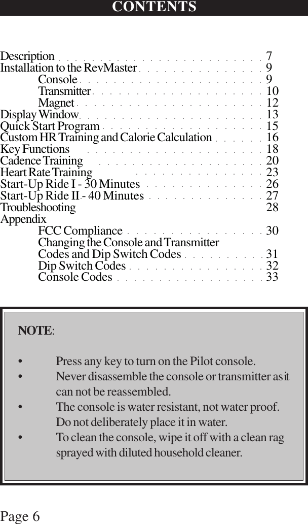 Page 6CONTENTSDescription 7Installation to the RevMaster 9Console 9Transmitter 10Magnet 12Display Window 13Quick Start Program 15Custom HR Training and Calorie Calculation 16Key Functions 18Cadence Training 20Heart Rate Training 23Start-Up Ride I - 30 Minutes 26Start-Up Ride II - 40 Minutes 27Troubleshooting 28AppendixFCC Compliance 30Changing the Console and TransmitterCodes and Dip Switch Codes 31Dip Switch Codes 32Console Codes 33NOTE:• Press any key to turn on the Pilot console.• Never disassemble the console or transmitter asitcan not be reassembled.• The console is water resistant, not water proof.Do not deliberately place it in water.• To clean the console, wipe it off with a clean ragsprayed with diluted household cleaner.