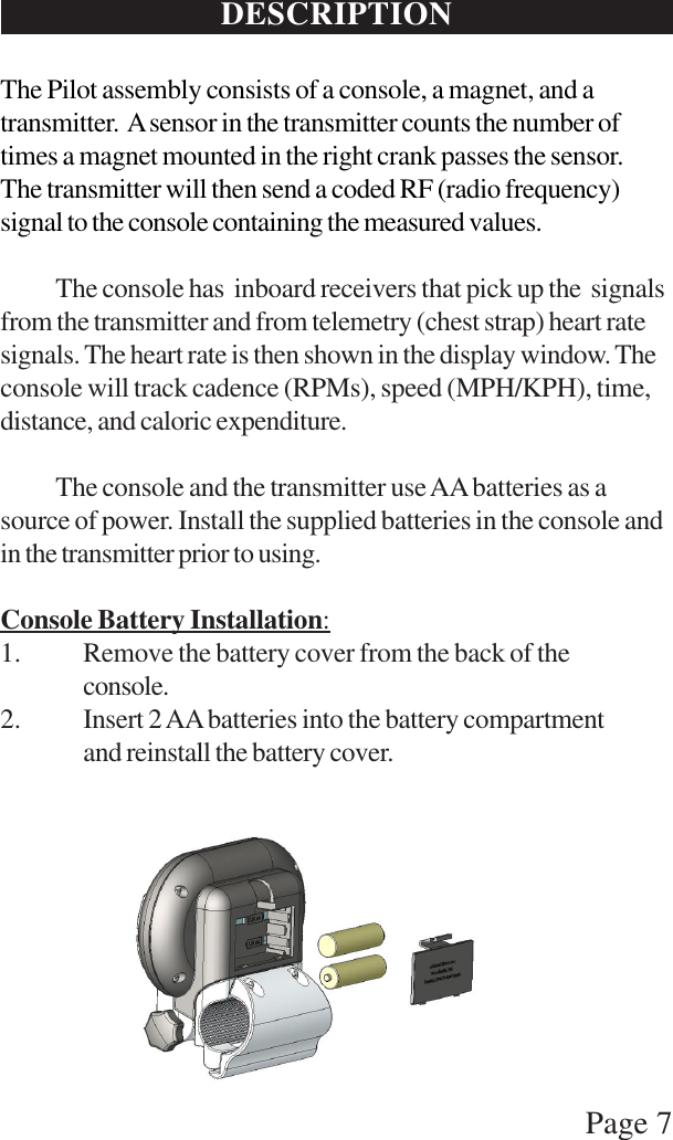 Page 7DESCRIPTIONThe Pilot assembly consists of a console, a magnet, and atransmitter.  A sensor in the transmitter counts the number oftimes a magnet mounted in the right crank passes the sensor.The transmitter will then send a coded RF (radio frequency)signal to the console containing the measured values.The console has  inboard receivers that pick up the  signalsfrom the transmitter and from telemetry (chest strap) heart ratesignals. The heart rate is then shown in the display window. Theconsole will track cadence (RPMs), speed (MPH/KPH), time,distance, and caloric expenditure.The console and the transmitter use AA batteries as asource of power. Install the supplied batteries in the console andin the transmitter prior to using.Console Battery Installation:1. Remove the battery cover from the back of theconsole.2. Insert 2 AA batteries into the battery compartmentand reinstall the battery cover.