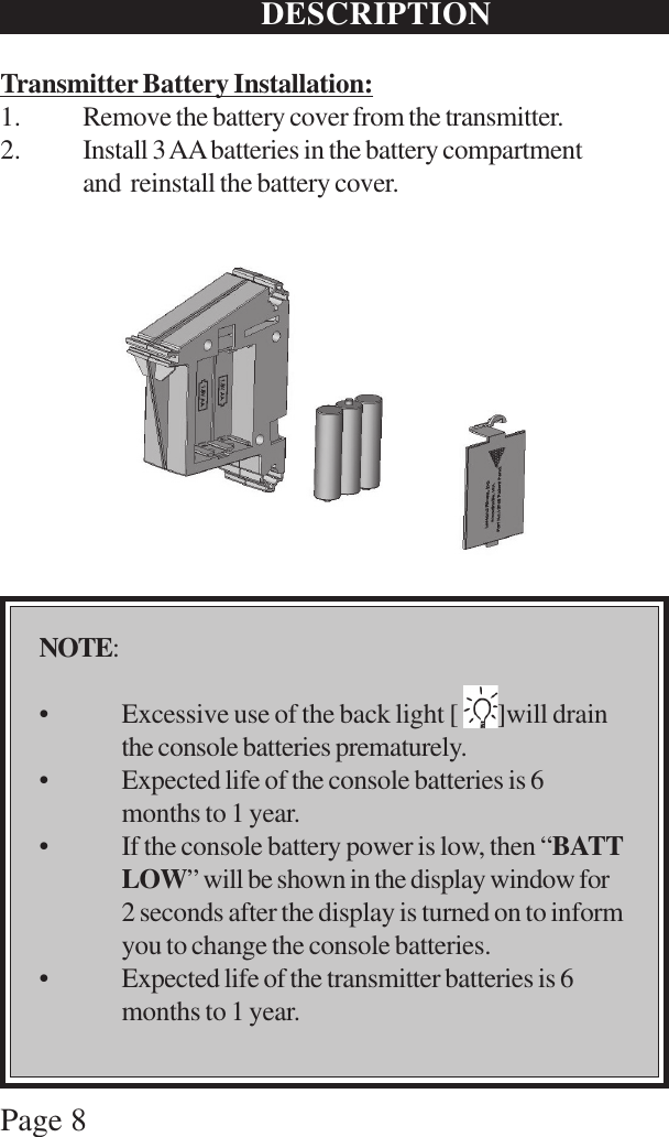 Page 8DESCRIPTIONTransmitter Battery Installation:1. Remove the battery cover from the transmitter.2. Install 3 AA batteries in the battery compartmentand  reinstall the battery cover.NOTE:• Excessive use of the back light [        ]will drainthe console batteries prematurely.• Expected life of the console batteries is 6months to 1 year.• If the console battery power is low, then “BATTLOW” will be shown in the display window for2 seconds after the display is turned on to informyou to change the console batteries.• Expected life of the transmitter batteries is 6months to 1 year.