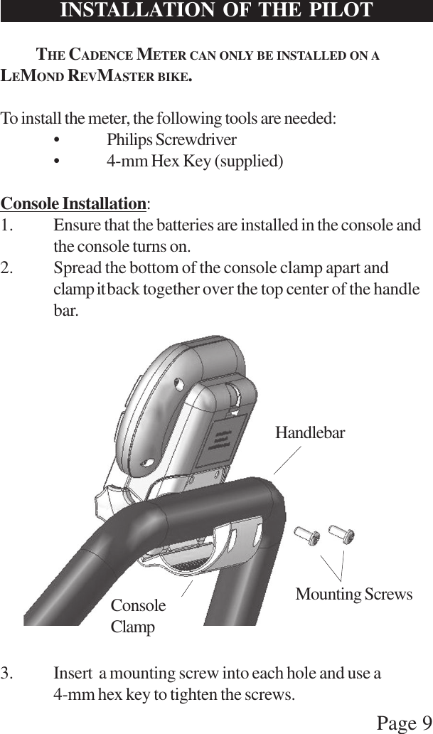 Page 9HandlebarConsoleClampMounting ScrewsINSTALLATION OF THE PILOTTHE CADENCE METER CAN ONLY BE INSTALLED ON ALEMOND REVMASTER BIKE.To install the meter, the following tools are needed:• Philips Screwdriver• 4-mm Hex Key (supplied)Console Installation:1. Ensure that the batteries are installed in the console andthe console turns on.2. Spread the bottom of the console clamp apart andclamp itback together over the top center of the handlebar.3. Insert  a mounting screw into each hole and use a4-mm hex key to tighten the screws.