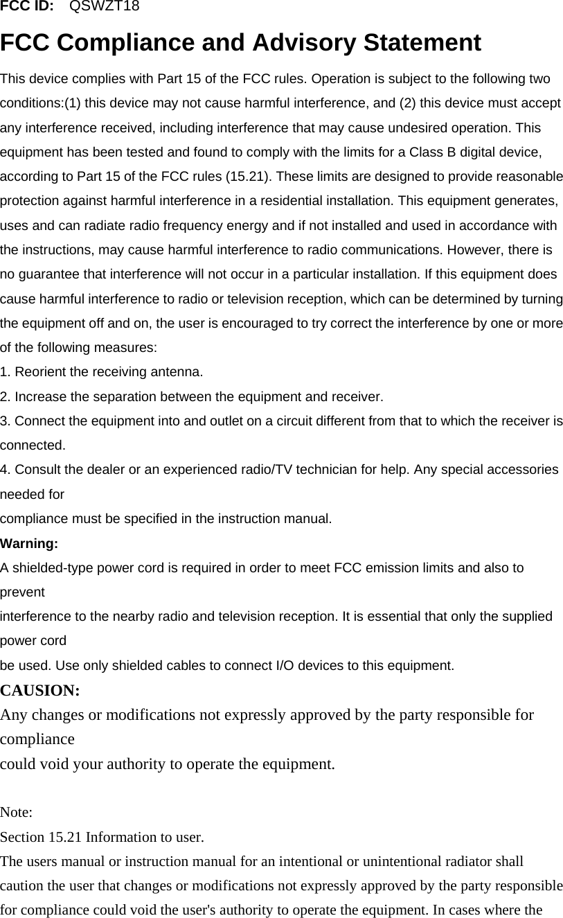 FCC ID:    QSWZT18 FCC Compliance and Advisory Statement This device complies with Part 15 of the FCC rules. Operation is subject to the following two conditions:(1) this device may not cause harmful interference, and (2) this device must accept any interference received, including interference that may cause undesired operation. This equipment has been tested and found to comply with the limits for a Class B digital device, according to Part 15 of the FCC rules (15.21). These limits are designed to provide reasonable protection against harmful interference in a residential installation. This equipment generates, uses and can radiate radio frequency energy and if not installed and used in accordance with the instructions, may cause harmful interference to radio communications. However, there is no guarantee that interference will not occur in a particular installation. If this equipment does cause harmful interference to radio or television reception, which can be determined by turning the equipment off and on, the user is encouraged to try correct the interference by one or more of the following measures: 1. Reorient the receiving antenna. 2. Increase the separation between the equipment and receiver. 3. Connect the equipment into and outlet on a circuit different from that to which the receiver is connected. 4. Consult the dealer or an experienced radio/TV technician for help. Any special accessories needed for compliance must be specified in the instruction manual. Warning: A shielded-type power cord is required in order to meet FCC emission limits and also to prevent interference to the nearby radio and television reception. It is essential that only the supplied power cord be used. Use only shielded cables to connect I/O devices to this equipment. CAUSION: Any changes or modifications not expressly approved by the party responsible for compliance could void your authority to operate the equipment.  Note: Section 15.21 Information to user. The users manual or instruction manual for an intentional or unintentional radiator shall caution the user that changes or modifications not expressly approved by the party responsible for compliance could void the user&apos;s authority to operate the equipment. In cases where the 