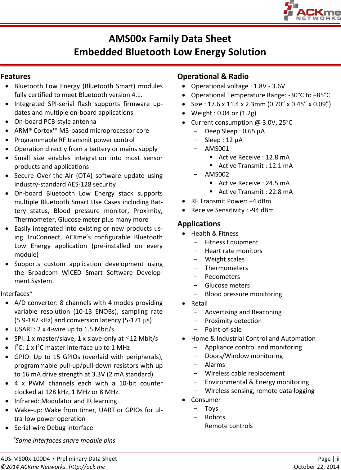   ADS-MS00x-100D4 • Preliminary Data Sheet    Page | ii ©2014 ACKme Networks. http://ack.me    October 22, 2014 AMS00x Family Data Sheet Embedded Bluetooth Low Energy Solution  Features  Bluetooth  Low  Energy  (Bluetooth  Smart)  modules fully certified to meet Bluetooth version 4.1.  Integrated  SPI-serial  flash  supports  firmware  up-dates and multiple on-board applications   On-board PCB-style antenna   ARM® Cortex™ M3-based microprocessor core  Programmable RF transmit power control  Operation directly from a battery or mains supply   Small  size  enables  integration  into  most  sensor products and applications  Secure  Over-the-Air  (OTA)  software  update  using industry-standard AES-128 security  On-board  Bluetooth  Low  Energy  stack  supports multiple Bluetooth Smart Use Cases including Bat-tery  status,  Blood  pressure  monitor,  Proximity, Thermometer, Glucose meter plus many more  Easily integrated into existing or new products us-ing  TruConnect,  ACKme’s  configurable  Bluetooth Low  Energy  application  (pre-installed  on  every module)  Supports  custom  application  development  using the  Broadcom  WICED  Smart  Software  Develop-ment System. Interfaces*  A/D converter: 8 channels with 4 modes providing variable  resolution  (10-13  ENOBs),  sampling  rate (5.9-187 kHz) and conversion latency (5-171 µs)  USART: 2 x 4-wire up to 1.5 Mbit/s  SPI: 1 x master/slave, 1 x slave-only at ≤12 Mbit/s  I2C: 1 x I2C master interface up to 1 MHz   GPIO:  Up to  15  GPIOs  (overlaid  with  peripherals), programmable pull-up/pull-down resistors with up to 16 mA drive strength at 3.3V (2 mA standard).  4  x  PWM  channels  each  with  a  10-bit  counter clocked at 128 kHz, 1 MHz or 8 MHz.  Infrared: Modulator and IR learning  Wake-up: Wake from timer, UART or GPIOs for ul-tra-low power operation  Serial-wire Debug interface      *Some interfaces share module pins Operational &amp; Radio  Operational voltage : 1.8V - 3.6V  Operational Temperature Range: -30°C to +85°C  Size : 17.6 x 11.4 x 2.3mm (0.70” x 0.45” x 0.09”)  Weight : 0.04 oz (1.2g)  Current consumption @ 3.0V, 25°C - Deep Sleep : 0.65 µA - Sleep : 12 µA  - AMS001  Active Receive : 12.8 mA  Active Transmit : 12.1 mA - AMS002  Active Receive : 24.5 mA  Active Transmit : 22.8 mA  RF Transmit Power: +4 dBm  Receive Sensitivity : -94 dBm Applications  Health &amp; Fitness - Fitness Equipment - Heart rate monitors - Weight scales - Thermometers - Pedometers - Glucose meters - Blood pressure monitoring  Retail - Advertising and Beaconing - Proximity detection - Point-of-sale  Home &amp; Industrial Control and Automation - Appliance control and monitoring - Doors/Window monitoring - Alarms - Wireless cable replacement - Environmental &amp; Energy monitoring - Wireless sensing, remote data logging  Consumer - Toys - Robots Remote controls  