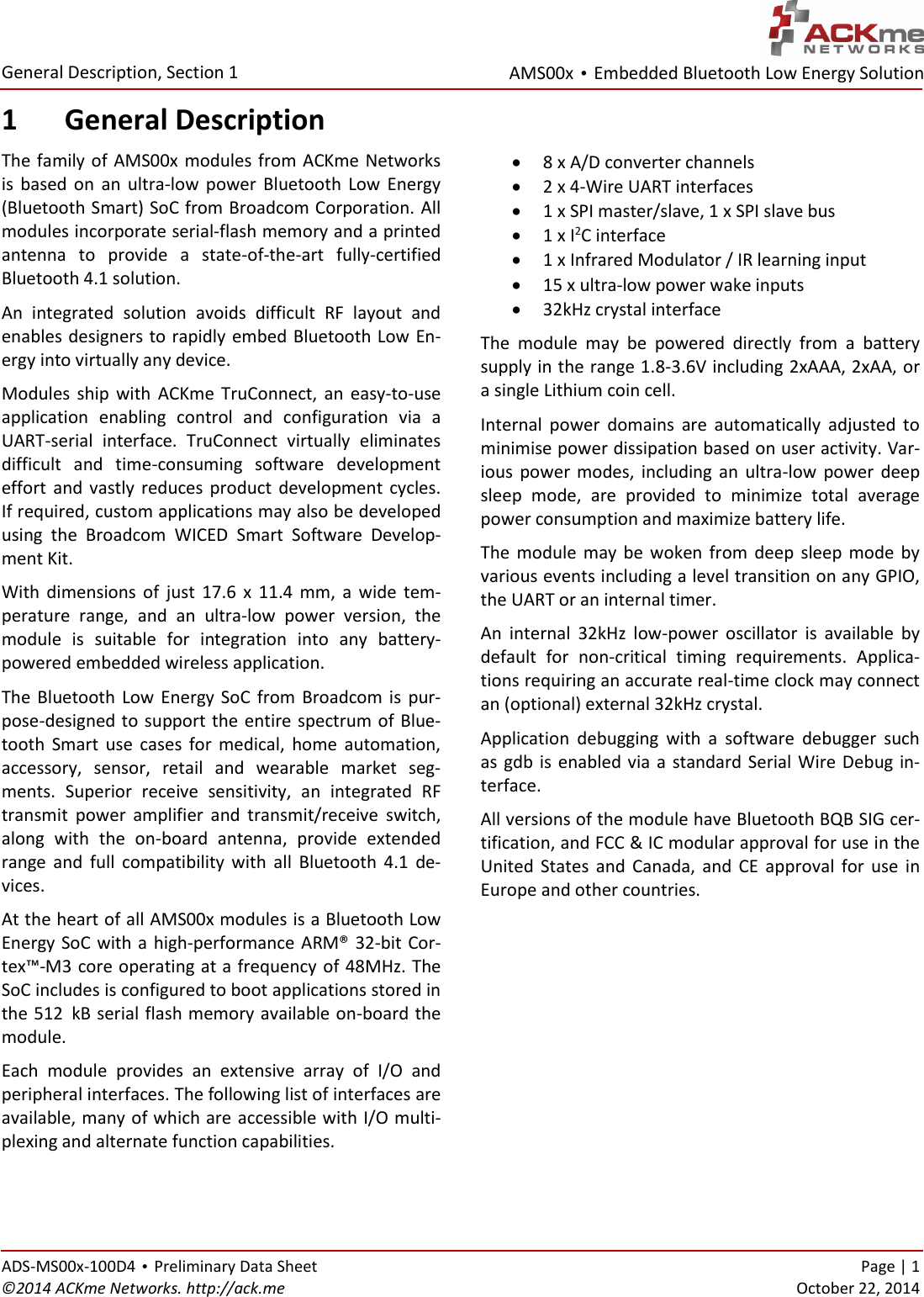 AMS00x • Embedded Bluetooth Low Energy Solution  General Description, Section 1 ADS-MS00x-100D4 • Preliminary Data Sheet    Page | 1 ©2014 ACKme Networks. http://ack.me    October 22, 2014 1 General Description The family of AMS00x modules from ACKme Networks is  based  on  an  ultra-low  power  Bluetooth  Low  Energy (Bluetooth Smart) SoC from Broadcom Corporation. All modules incorporate serial-flash memory and a printed antenna  to  provide  a  state-of-the-art  fully-certified Bluetooth 4.1 solution.  An  integrated  solution  avoids  difficult  RF  layout  and enables designers to rapidly embed Bluetooth Low En-ergy into virtually any device. Modules  ship  with  ACKme  TruConnect,  an  easy-to-use application  enabling  control  and  configuration  via  a UART-serial  interface.  TruConnect  virtually  eliminates difficult  and  time-consuming  software  development effort  and vastly  reduces  product  development  cycles. If required, custom applications may also be developed using  the  Broadcom  WICED  Smart  Software  Develop-ment Kit. With  dimensions  of  just  17.6  x  11.4  mm,  a  wide  tem-perature  range,  and  an  ultra-low  power  version,  the module  is  suitable  for  integration  into  any  battery-powered embedded wireless application. The  Bluetooth  Low Energy SoC  from  Broadcom  is  pur-pose-designed to support the entire spectrum of Blue-tooth  Smart  use  cases  for  medical,  home  automation, accessory,  sensor,  retail  and  wearable  market  seg-ments.  Superior  receive  sensitivity,  an  integrated  RF transmit  power  amplifier  and  transmit/receive  switch, along  with  the  on-board  antenna,  provide  extended range  and  full  compatibility  with  all  Bluetooth  4.1  de-vices. At the heart of all AMS00x modules is a Bluetooth Low Energy SoC with a high-performance ARM® 32-bit Cor-tex™-M3 core operating at a frequency of 48MHz. The SoC includes is configured to boot applications stored in the 512xkB serial flash memory available on-board the module. Each  module  provides  an  extensive  array  of  I/O  and peripheral interfaces. The following list of interfaces are available, many of which are accessible with I/O multi-plexing and alternate function capabilities.  8 x A/D converter channels  2 x 4-Wire UART interfaces  1 x SPI master/slave, 1 x SPI slave bus  1 x I2C interface  1 x Infrared Modulator / IR learning input  15 x ultra-low power wake inputs  32kHz crystal interface The  module  may  be  powered  directly  from  a  battery supply in the range 1.8-3.6V including 2xAAA, 2xAA, or a single Lithium coin cell.  Internal  power  domains  are  automatically  adjusted  to minimise power dissipation based on user activity. Var-ious  power  modes,  including  an  ultra-low  power  deep sleep  mode,  are  provided  to  minimize  total  average power consumption and maximize battery life. The  module may  be woken  from  deep  sleep  mode  by various events including a level transition on any GPIO, the UART or an internal timer. An  internal  32kHz  low-power  oscillator  is  available  by default  for  non-critical  timing  requirements.  Applica-tions requiring an accurate real-time clock may connect an (optional) external 32kHz crystal. Application  debugging  with  a  software  debugger  such as gdb is  enabled via  a  standard Serial  Wire  Debug  in-terface. All versions of the module have Bluetooth BQB SIG cer-tification, and FCC &amp; IC modular approval for use in the United  States  and  Canada,  and  CE  approval  for  use  in Europe and other countries.    