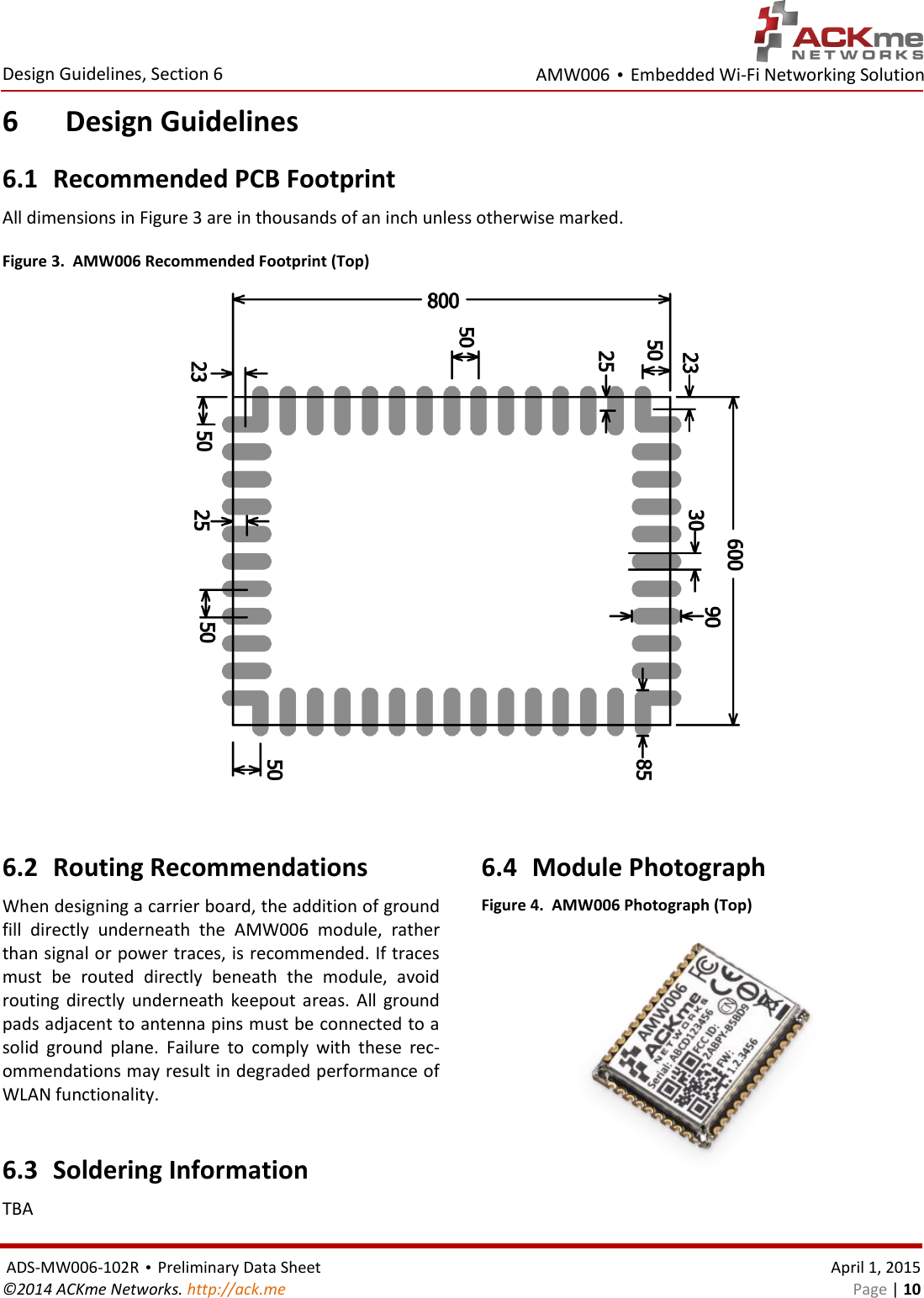 AMW006 • Embedded Wi-Fi Networking Solution  Design Guidelines, Section 6  ADS-MW006-102R • Preliminary Data Sheet    April 1, 2015 ©2014 ACKme Networks. http://ack.me    Page | 10 6 Design Guidelines 6.1 Recommended PCB Footprint All dimensions in Figure 3 are in thousands of an inch unless otherwise marked. Figure 3.  AMW006 Recommended Footprint (Top)   6.2 Routing Recommendations When designing a carrier board, the addition of ground fill  directly  underneath  the  AMW006  module,  rather than signal or power traces, is recommended. If traces must  be  routed  directly  beneath  the  module,  avoid routing  directly  underneath  keepout  areas.  All  ground pads adjacent to antenna pins must be connected to a solid  ground  plane.  Failure  to  comply  with  these  rec-ommendations may result in degraded performance of WLAN functionality.   6.3 Soldering Information TBA  6.4 Module Photograph Figure 4.  AMW006 Photograph (Top)   