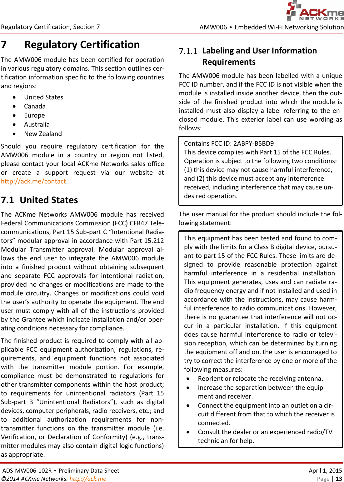 AMW006 • Embedded Wi-Fi Networking Solution  Regulatory Certification, Section 7  ADS-MW006-102R • Preliminary Data Sheet    April 1, 2015 ©2014 ACKme Networks. http://ack.me    Page | 13 7 Regulatory Certification The AMW006 module  has been  certified for operation in various regulatory domains. This section outlines cer-tification information specific to the following countries and regions:  United States  Canada  Europe  Australia  New Zealand Should  you  require  regulatory  certification  for  the AMW006  module  in  a  country  or  region  not  listed, please contact your local ACKme Networks sales office or  create  a  support  request  via  our  website  at  http://ack.me/contact.  7.1 United States The  ACKme  Networks  AMW006  module  has  received Federal Communications Commission (FCC) CFR47 Tele-communications, Part 15 Sub-part C “Intentional Radia-tors” modular approval in accordance with Part 15.212 Modular  Transmitter  approval.  Modular  approval  al-lows  the  end  user  to  integrate  the  AMW006  module into  a  finished  product  without  obtaining  subsequent and  separate  FCC  approvals  for  intentional  radiation, provided no changes or modifications are made to the module  circuitry.  Changes  or  modifications  could  void the user’s authority to operate the equipment. The end user must comply with all of the instructions provided by the Grantee which indicate installation and/or oper-ating conditions necessary for compliance. The finished product is required to comply with all ap-plicable  FCC  equipment  authorization,  regulations,  re-quirements,  and  equipment  functions  not  associated with  the  transmitter  module  portion.  For  example, compliance  must  be  demonstrated  to  regulations  for other transmitter components within the host product; to  requirements  for  unintentional  radiators  (Part  15 Sub-part  B  “Unintentional  Radiators”),  such  as  digital devices, computer peripherals, radio receivers, etc.; and to  additional  authorization  requirements  for  non-transmitter  functions  on  the  transmitter  module  (i.e. Verification,  or  Declaration  of  Conformity) (e.g.,  trans-mitter modules may also contain digital logic functions) as appropriate.  Labeling and User Information  Requirements The AMW006 module has been labelled with a unique FCC ID number, and if the FCC ID is not visible when the module is installed inside another device, then the out-side  of  the  finished  product  into  which  the  module  is installed  must  also  display  a  label  referring  to  the  en-closed  module.  This  exterior  label  can  use  wording  as follows:  The user manual for the product should include the fol-lowing statement:  Contains FCC ID: 2ABPY-B5BD9 This device complies with Part 15 of the FCC Rules. Operation is subject to the following two conditions: (1) this device may not cause harmful interference, and (2) this device must accept any interference received, including interference that may cause un-desired operation. This equipment has been tested and found to com-ply with the limits for a Class B digital device, pursu-ant to part 15 of the FCC Rules. These limits are de-signed  to  provide  reasonable  protection  against harmful  interference  in  a  residential  installation. This equipment generates, uses and can radiate ra-dio frequency energy and if not installed and used in accordance with the instructions, may cause harm-ful interference to radio communications. However, there is no guarantee that interference will not oc-cur  in  a  particular  installation.  If  this  equipment does  cause harmful  interference  to  radio  or  televi-sion reception, which can be determined by turning the equipment off and on, the user is encouraged to try to correct the interference by one or more of the following measures:  Reorient or relocate the receiving antenna.  Increase the separation between the equip-ment and receiver.  Connect the equipment into an outlet on a cir-cuit different from that to which the receiver is connected.  Consult the dealer or an experienced radio/TV technician for help. 