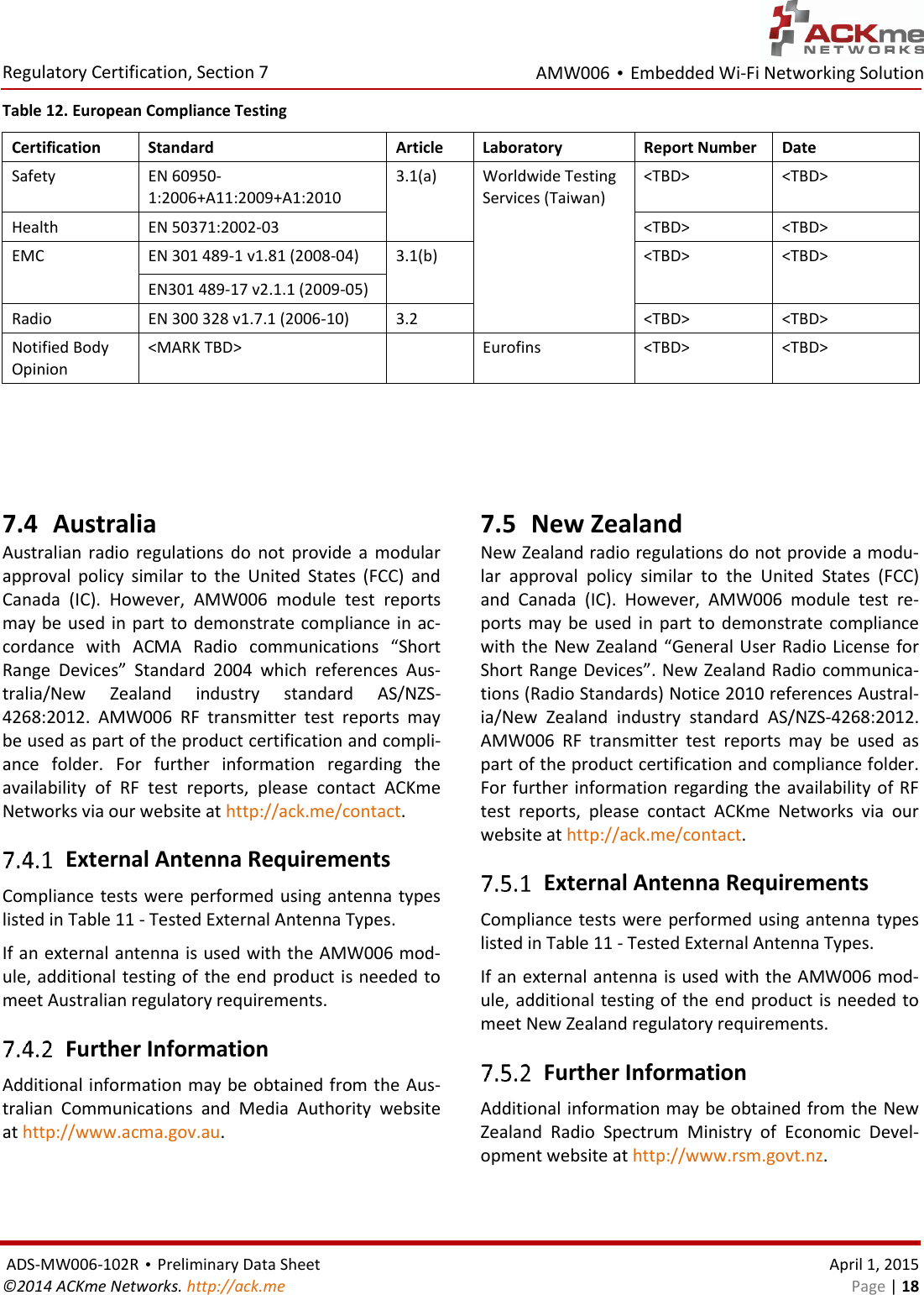 AMW006 • Embedded Wi-Fi Networking Solution  Regulatory Certification, Section 7  ADS-MW006-102R • Preliminary Data Sheet    April 1, 2015 ©2014 ACKme Networks. http://ack.me    Page | 18 Table 12. European Compliance Testing Certification Standard Article Laboratory Report Number Date Safety EN 60950-1:2006+A11:2009+A1:2010 3.1(a)  Worldwide Testing Services (Taiwan) &lt;TBD&gt; &lt;TBD&gt; Health EN 50371:2002-03 &lt;TBD&gt; &lt;TBD&gt; EMC EN 301 489-1 v1.81 (2008-04) 3.1(b) &lt;TBD&gt; &lt;TBD&gt; EN301 489-17 v2.1.1 (2009-05) Radio EN 300 328 v1.7.1 (2006-10) 3.2 &lt;TBD&gt; &lt;TBD&gt; Notified Body Opinion &lt;MARK TBD&gt;  Eurofins &lt;TBD&gt; &lt;TBD&gt;    7.4 Australia Australian  radio  regulations  do  not  provide  a  modular approval  policy  similar  to  the  United  States  (FCC)  and Canada  (IC).  However,  AMW006  module  test  reports may be used in  part to demonstrate compliance in ac-cordance  with  ACMA  Radio  communications  “Short Range  Devices”  Standard  2004  which  references  Aus-tralia/New  Zealand  industry  standard  AS/NZS-4268:2012.  AMW006  RF  transmitter  test  reports  may be used as part of the product certification and compli-ance  folder.  For  further  information  regarding  the availability  of  RF  test  reports,  please  contact  ACKme Networks via our website at http://ack.me/contact.  External Antenna Requirements Compliance tests were performed using antenna types listed in Table 11 - Tested External Antenna Types. If an external antenna is used with the AMW006 mod-ule, additional testing of the end product is needed to meet Australian regulatory requirements.  Further Information Additional information may be obtained from the Aus-tralian  Communications  and  Media  Authority  website at http://www.acma.gov.au. 7.5 New Zealand New Zealand radio regulations do not provide a modu-lar  approval  policy  similar  to  the  United  States  (FCC) and  Canada  (IC).  However,  AMW006  module  test  re-ports  may  be used  in  part  to  demonstrate compliance with the New Zealand “General User Radio License for Short Range Devices”. New Zealand Radio communica-tions (Radio Standards) Notice 2010 references Austral-ia/New  Zealand  industry  standard  AS/NZS-4268:2012. AMW006  RF  transmitter  test  reports  may  be  used  as part of the product certification and compliance folder. For further information regarding the availability of RF test  reports,  please  contact  ACKme  Networks  via  our website at http://ack.me/contact.  External Antenna Requirements Compliance tests were performed using antenna types listed in Table 11 - Tested External Antenna Types. If an external antenna is used with the AMW006 mod-ule, additional testing of the end product is needed to meet New Zealand regulatory requirements.  Further Information Additional information may be obtained from the New Zealand  Radio  Spectrum  Ministry  of  Economic  Devel-opment website at http://www.rsm.govt.nz.  