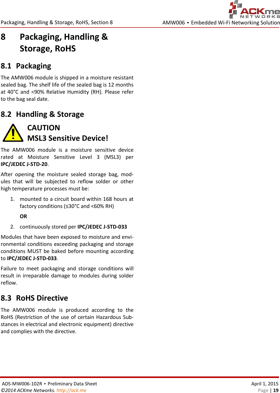 AMW006 • Embedded Wi-Fi Networking Solution  Packaging, Handling &amp; Storage, RoHS, Section 8    ADS-MW006-102R • Preliminary Data Sheet    April 1, 2015 ©2014 ACKme Networks. http://ack.me    Page | 19 8 Packaging, Handling &amp;  Storage, RoHS 8.1 Packaging The AMW006 module is shipped in a moisture resistant sealed bag. The shelf life of the sealed bag is 12 months at 40°C  and  &lt;90%  Relative  Humidity  (RH).  Please refer to the bag seal date.  8.2 Handling &amp; Storage CAUTION MSL3 Sensitive Device! The  AMW006  module  is  a  moisture  sensitive  device rated  at  Moisture  Sensitive  Level  3  (MSL3)  per IPC/JEDEC J-STD-20.  After  opening  the  moisture  sealed  storage  bag,  mod-ules  that  will  be  subjected  to  reflow  solder  or  other high temperature processes must be: 1. mounted to a circuit board within 168 hours at factory conditions (≤30°C and &lt;60% RH) OR 2. continuously stored per IPC/JEDEC J-STD-033 Modules that have been exposed to moisture and envi-ronmental conditions exceeding packaging and storage conditions MUST be baked before mounting according to IPC/JEDEC J-STD-033.  Failure  to  meet  packaging  and  storage  conditions  will result  in  irreparable damage  to  modules  during solder reflow. 8.3 RoHS Directive The  AMW006  module  is  produced  according  to  the RoHS (Restriction of the use of certain Hazardous Sub-stances in electrical and electronic equipment) directive and complies with the directive.   