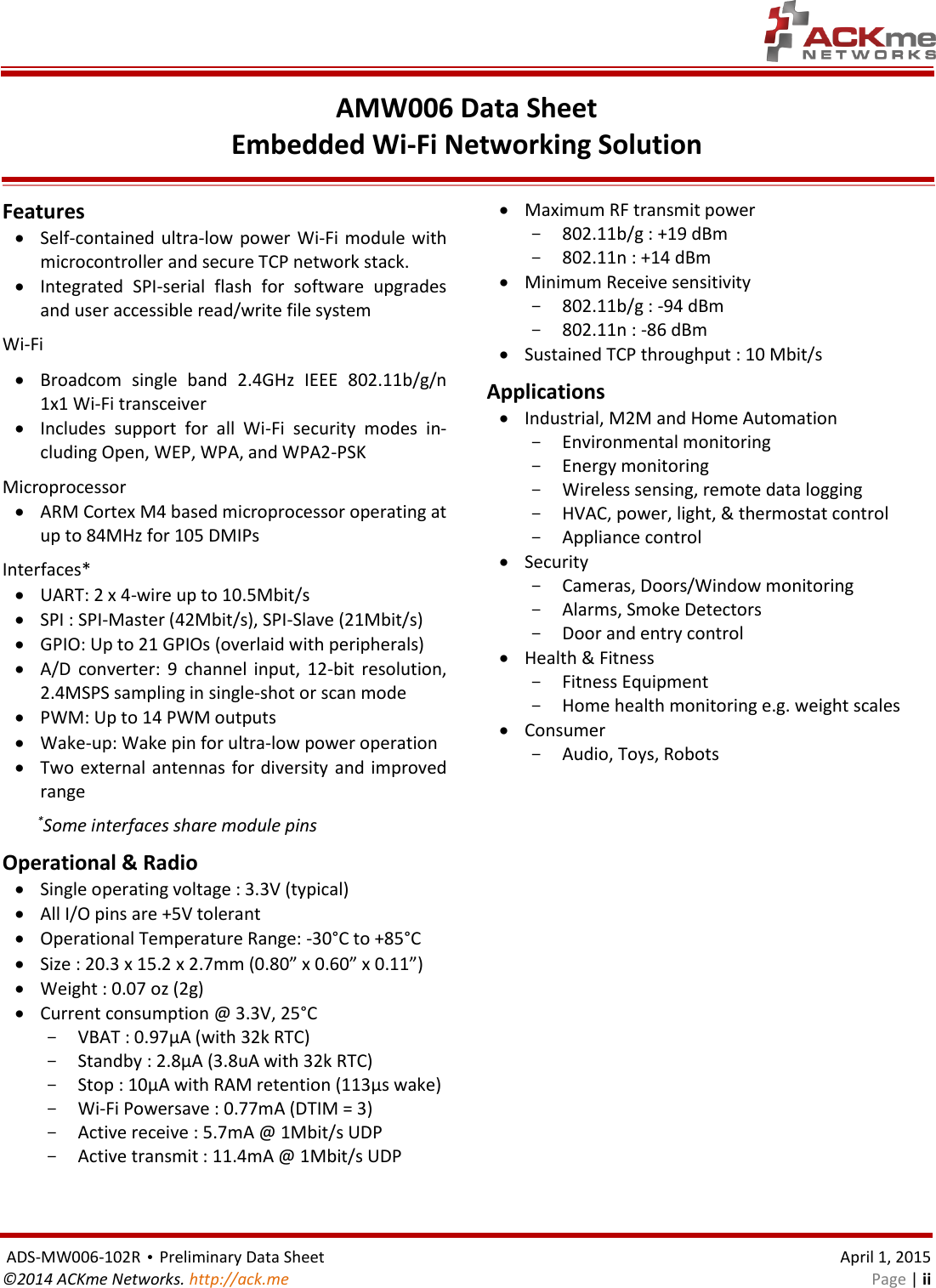    ADS-MW006-102R • Preliminary Data Sheet    April 1, 2015 ©2014 ACKme Networks. http://ack.me    Page | ii AMW006 Data Sheet Embedded Wi-Fi Networking Solution  Features  Self-contained ultra-low  power Wi-Fi module with microcontroller and secure TCP network stack.  Integrated  SPI-serial  flash  for  software  upgrades and user accessible read/write file system Wi-Fi  Broadcom  single  band  2.4GHz  IEEE  802.11b/g/n 1x1 Wi-Fi transceiver  Includes  support  for  all  Wi-Fi  security  modes  in-cluding Open, WEP, WPA, and WPA2-PSK Microprocessor  ARM Cortex M4 based microprocessor operating at up to 84MHz for 105 DMIPs  Interfaces*  UART: 2 x 4-wire up to 10.5Mbit/s  SPI : SPI-Master (42Mbit/s), SPI-Slave (21Mbit/s)   GPIO: Up to 21 GPIOs (overlaid with peripherals)  A/D  converter:  9  channel  input,  12-bit  resolution, 2.4MSPS sampling in single-shot or scan mode   PWM: Up to 14 PWM outputs   Wake-up: Wake pin for ultra-low power operation  Two external antennas for diversity  and improved range      *Some interfaces share module pins Operational &amp; Radio  Single operating voltage : 3.3V (typical)  All I/O pins are +5V tolerant  Operational Temperature Range: -30°C to +85°C  Size : 20.3 x 15.2 x 2.7mm (0.80” x 0.60” x 0.11”)  Weight : 0.07 oz (2g)  Current consumption @ 3.3V, 25°C - VBAT : 0.97µA (with 32k RTC) - Standby : 2.8µA (3.8uA with 32k RTC) - Stop : 10µA with RAM retention (113µs wake) - Wi-Fi Powersave : 0.77mA (DTIM = 3) - Active receive : 5.7mA @ 1Mbit/s UDP - Active transmit : 11.4mA @ 1Mbit/s UDP   Maximum RF transmit power - 802.11b/g : +19 dBm - 802.11n : +14 dBm  Minimum Receive sensitivity - 802.11b/g : -94 dBm - 802.11n : -86 dBm  Sustained TCP throughput : 10 Mbit/s Applications  Industrial, M2M and Home Automation - Environmental monitoring - Energy monitoring - Wireless sensing, remote data logging - HVAC, power, light, &amp; thermostat control - Appliance control  Security - Cameras, Doors/Window monitoring - Alarms, Smoke Detectors - Door and entry control  Health &amp; Fitness - Fitness Equipment - Home health monitoring e.g. weight scales  Consumer - Audio, Toys, Robots 