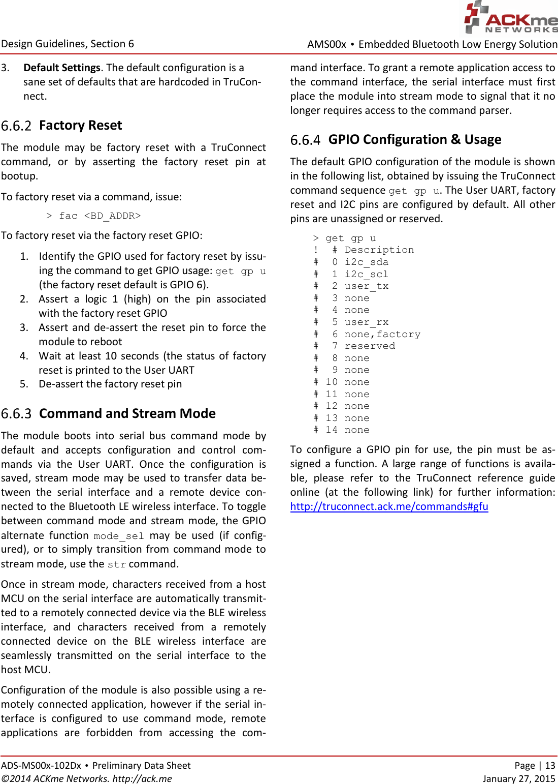 AMS00x • Embedded Bluetooth Low Energy Solution  Design Guidelines, Section 6 ADS-MS00x-102Dx • Preliminary Data Sheet    Page | 13 ©2014 ACKme Networks. http://ack.me    January 27, 2015 3. Default Settings. The default configuration is a sane set of defaults that are hardcoded in TruCon-nect.  Factory Reset The  module  may  be  factory  reset  with  a  TruConnect command,  or  by  asserting  the  factory  reset  pin  at bootup.  To factory reset via a command, issue: &gt; fac &lt;BD_ADDR&gt; To factory reset via the factory reset GPIO: 1. Identify the GPIO used for factory reset by issu-ing the command to get GPIO usage: get gp u  (the factory reset default is GPIO 6). 2. Assert  a  logic  1  (high)  on  the  pin  associated with the factory reset GPIO 3. Assert and de-assert the reset pin to force the module to reboot 4. Wait  at  least 10  seconds  (the  status  of  factory reset is printed to the User UART 5. De-assert the factory reset pin  Command and Stream Mode The  module  boots  into  serial  bus  command  mode  by default  and  accepts  configuration  and  control  com-mands  via  the  User  UART.  Once  the  configuration  is saved,  stream mode  may  be  used to transfer  data  be-tween  the  serial  interface  and  a  remote  device  con-nected to the Bluetooth LE wireless interface. To toggle between command mode and stream mode, the GPIO alternate  function  mode_sel  may  be  used  (if  config-ured),  or  to  simply  transition  from  command mode  to stream mode, use the str command.  Once in stream mode, characters received from a host MCU on the serial interface are automatically transmit-ted to a remotely connected device via the BLE wireless interface,  and  characters  received  from  a  remotely connected  device  on  the  BLE  wireless  interface  are seamlessly  transmitted  on  the  serial  interface  to  the host MCU. Configuration of the module is also possible using a re-motely connected application, however if the serial in-terface  is  configured  to  use  command  mode,  remote applications  are  forbidden  from  accessing  the  com-mand interface. To grant a remote application access to the  command  interface,  the  serial  interface  must  first place the module into stream mode to signal that it no longer requires access to the command parser.  GPIO Configuration &amp; Usage The default GPIO configuration of the module is shown in the following list, obtained by issuing the TruConnect command sequence get gp u. The User UART, factory reset  and  I2C  pins  are  configured by  default.  All  other pins are unassigned or reserved.  &gt; get gp u  !  # Description  #  0 i2c_sda  #  1 i2c_scl  #  2 user_tx  #  3 none  #  4 none  #  5 user_rx  #  6 none,factory  #  7 reserved  #  8 none  #  9 none  # 10 none  # 11 none  # 12 none  # 13 none  # 14 none To  configure  a  GPIO  pin  for  use,  the  pin  must  be  as-signed  a  function.  A  large  range  of  functions  is  availa-ble,  please  refer  to  the  TruConnect  reference  guide online  (at  the  following  link)  for  further  information: http://truconnect.ack.me/commands#gfu   