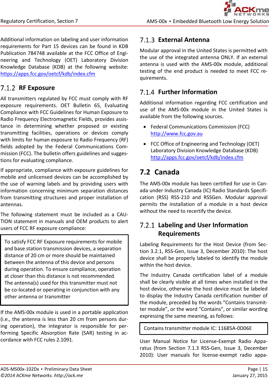 AMS-00x • Embedded Bluetooth Low Energy Solution  Regulatory Certification, Section 7 ADS-MS00x-102Dx • Preliminary Data Sheet    Page | 15 ©2014 ACKme Networks. http://ack.me    January 27, 2015  Additional information on labeling and user information requirements for Part  15  devices  can  be  found in  KDB Publication 784748 available at the FCC  Office  of  Engi-neering  and  Technology  (OET)  Laboratory  Division Knowledge  Database  (KDB)  at  the  following  website: https://apps.fcc.gov/oetcf/kdb/index.cfm  RF Exposure All transmitters regulated by FCC must comply with RF exposure  requirements.  OET  Bulletin  65,  Evaluating Compliance with FCC Guidelines for Human Exposure to Radio Frequency Electromagnetic Fields, provides assis-tance  in  determining  whether  proposed  or  existing transmitting  facilities,  operations  or  devices  comply with limits for human exposure to Radio Frequency (RF) fields  adopted  by  the  Federal  Communications  Com-mission (FCC). The bulletin offers guidelines and sugges-tions for evaluating compliance. If appropriate, compliance with exposure guidelines for mobile and unlicensed devices can be accomplished by the  use  of  warning  labels  and  by  providing  users  with information  concerning  minimum  separation  distances from  transmitting structures and proper installation of antennas. The  following  statement  must  be  included  as  a  CAU-TION statement in manuals and OEM products to alert users of FCC RF exposure compliance:  If the AMS-00x module is used in a portable application (i.e., the antenna is less than 20 cm from persons dur-ing  operation),  the  integrator  is  responsible  for  per-forming  Specific  Absorption  Rate  (SAR)  testing  in  ac-cordance with FCC rules 2.1091.  External Antenna Modular approval in the United States is permitted with the use of the integrated antenna ONLY. If an external antenna  is  used  with  the  AMS-00x  module,  additional testing  of  the  end  product  is  needed  to  meet  FCC  re-quirements.  Further Information Additional  information  regarding  FCC  certification  and use  of  the  AMS-00x  module  in  the  United  States  is available from the following sources.  Federal Communications Commission (FCC) http://www.fcc.gov.au  FCC Office of Engineering and Technology (OET) Laboratory Division Knowledge Database (KDB) http://apps.fcc.gov/oetcf/kdb/index.cfm 7.2 Canada The AMS-00x module has been certified for use in Can-ada under Industry Canada (IC) Radio Standards Specifi-cation  (RSS)  RSS-210  and  RSSGen.  Modular  approval permits  the  installation  of  a  module  in  a  host  device without the need to recertify the device.  Labeling and User Information  Requirements Labeling  Requirements  for  the  Host  Device  (from  Sec-tion 3.2.1, RSS-Gen, Issue 3, December 2010): The host device shall be properly labeled to identify the module within the host device. The  Industry  Canada  certification  label  of  a  module shall be clearly visible at all times when installed in the host device, otherwise the host device must be labeled to  display the  Industry  Canada certification  number  of the module, preceded by the words “Contains transmit-ter module”, or the word “Contains”, or similar wording expressing the same meaning, as follows:  User  Manual  Notice  for  License-Exempt  Radio  Appa-ratus  (from  Section  7.1.3  RSS-Gen,  Issue  3,  December 2010):  User  manuals  for  license-exempt  radio  appa-To satisfy FCC RF Exposure requirements for mobile and base station transmission devices, a separation distance of 20 cm or more should be maintained between the antenna of this device and persons during operation. To ensure compliance, operation at closer than this distance is not recommended. The antenna(s) used for this transmitter must not be co-located or operating in conjunction with any other antenna or transmitter Contains transmitter module IC: 11685A-0D06E  