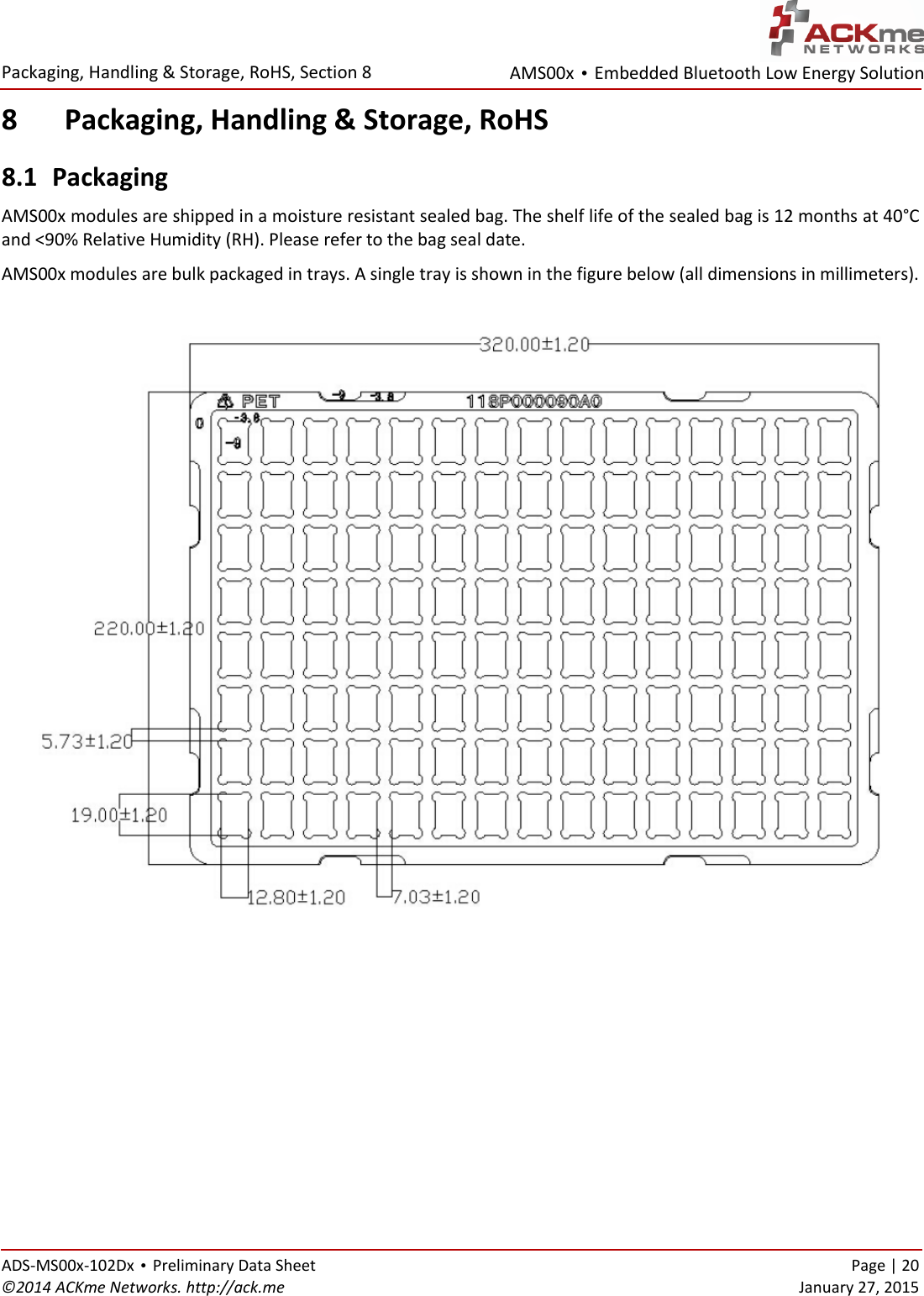 AMS00x • Embedded Bluetooth Low Energy Solution  Packaging, Handling &amp; Storage, RoHS, Section 8   ADS-MS00x-102Dx • Preliminary Data Sheet    Page | 20 ©2014 ACKme Networks. http://ack.me    January 27, 2015 8 Packaging, Handling &amp; Storage, RoHS 8.1 Packaging AMS00x modules are shipped in a moisture resistant sealed bag. The shelf life of the sealed bag is 12 months at 40°C and &lt;90% Relative Humidity (RH). Please refer to the bag seal date.  AMS00x modules are bulk packaged in trays. A single tray is shown in the figure below (all dimensions in millimeters).      