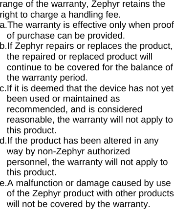 range of the warranty, Zephyr retains the right to charge a handling fee. a.The warranty is effective only when proof of purchase can be provided. b.If Zephyr repairs or replaces the product, the repaired or replaced product will continue to be covered for the balance of the warranty period. c. If it is deemed that the device has not yet been used or maintained as recommended, and is considered reasonable, the warranty will not apply to this product. d.If the product has been altered in any way by non-Zephyr authorized personnel, the warranty will not apply to this product. e.A malfunction or damage caused by use of the Zephyr product with other products will not be covered by the warranty.  