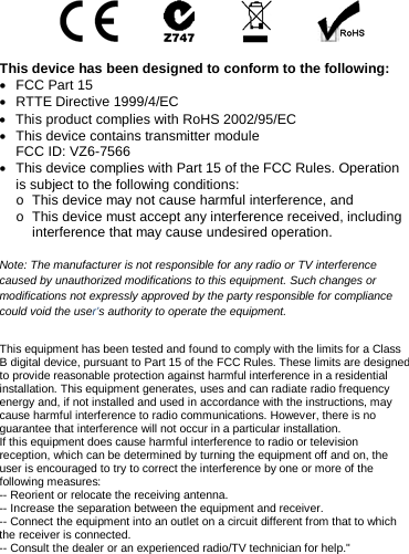   This device has been designed to conform to the following: • FCC Part 15 • RTTE Directive 1999/4/EC • This product complies with RoHS 2002/95/EC • This device contains transmitter module  FCC ID: VZ6-7566 • This device complies with Part 15 of the FCC Rules. Operation is subject to the following conditions: o This device may not cause harmful interference, and o This device must accept any interference received, including interference that may cause undesired operation.  Note: The manufacturer is not responsible for any radio or TV interference caused by unauthorized modifications to this equipment. Such changes or modifications not expressly approved by the party responsible for compliance could void the user’s authority to operate the equipment. This equipment has been tested and found to comply with the limits for a Class B digital device, pursuant to Part 15 of the FCC Rules. These limits are designed to provide reasonable protection against harmful interference in a residential installation. This equipment generates, uses and can radiate radio frequency energy and, if not installed and used in accordance with the instructions, may cause harmful interference to radio communications. However, there is no guarantee that interference will not occur in a particular installation. If this equipment does cause harmful interference to radio or television reception, which can be determined by turning the equipment off and on, the user is encouraged to try to correct the interference by one or more of the following measures: -- Reorient or relocate the receiving antenna. -- Increase the separation between the equipment and receiver. -- Connect the equipment into an outlet on a circuit different from that to which the receiver is connected. -- Consult the dealer or an experienced radio/TV technician for help.&quot; 