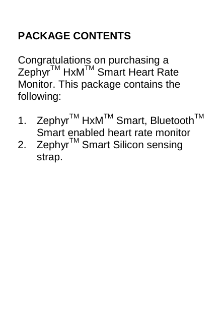 PACKAGE CONTENTS  Congratulations on purchasing a ZephyrTM HxMTM Smart Heart Rate Monitor. This package contains the following:  1. ZephyrTM HxMTM Smart, BluetoothTM Smart enabled heart rate monitor 2. ZephyrTM Smart Silicon sensing strap.     