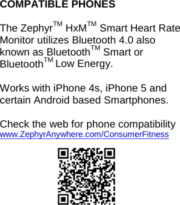 COMPATIBLE PHONES  The ZephyrTM HxMTM Smart Heart Rate Monitor utilizes Bluetooth 4.0 also known as BluetoothTM Smart or BluetoothTM Low Energy.    Works with iPhone 4s, iPhone 5 and certain Android based Smartphones.  Check the web for phone compatibility www.ZephyrAnywhere.com/ConsumerFitness    