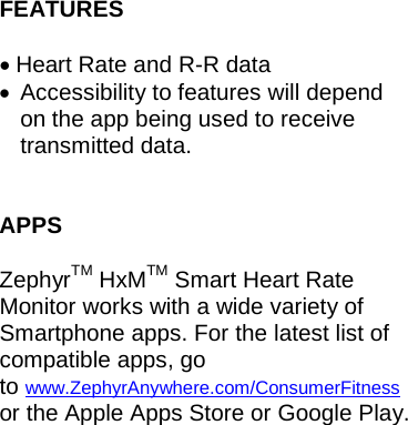 FEATURES  • Heart Rate and R-R data • Accessibility to features will depend on the app being used to receive transmitted data.  APPS  ZephyrTM HxMTM Smart Heart Rate Monitor works with a wide variety of Smartphone apps. For the latest list of compatible apps, go to www.ZephyrAnywhere.com/ConsumerFitness or the Apple Apps Store or Google Play.     