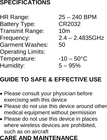 SPECIFICATIONS  HR Range:  25 – 240 BPM Battery Type:  CR2032 Transmit Range: 10m Frequency: 2.4 – 2.4835GHz Garment Washes: 50 Operating Limits:  Temperature: -10 – 50°C Humidity: 5 – 95%    GUIDE TO SAFE &amp; EFFECTIVE USE • Please consult your physician before exercising with this device • Please do not use this device around other medical equipment without permission • Please do not use this device in places where wireless devices are prohibited, such as on aircraft CARE AND MAINTENANCE 