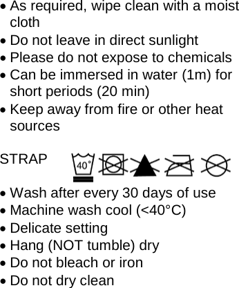 • As required, wipe clean with a moist cloth • Do not leave in direct sunlight • Please do not expose to chemicals • Can be immersed in water (1m) for short periods (20 min) • Keep away from fire or other heat sources  STRAP  • Wash after every 30 days of use • Machine wash cool (&lt;40°C) • Delicate setting • Hang (NOT tumble) dry • Do not bleach or iron • Do not dry clean  