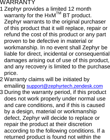 WARRANTY 1 Zephyr provides a limited 12 month warranty for the HxMTM BT product. Zephyr warrants to the original purchaser of this product that it will replace, repair or refund the cost of this product or any part proven to be defective in material or workmanship. In no event shall Zephyr be liable for direct, incidental or consequential damages arising out of use of this product, and any recovery is limited to the purchase price. 2 Warranty claims will be initiated by emailing support@zephyrtech.zendesk.com  3 During the warranty period, if this product does not work properly under normal use and care conditions, and if this is caused by a design, material or workmanship defect, Zephyr will decide to replace or repair the product at their discretion according to the following conditions. If a returned product is found not within the 
