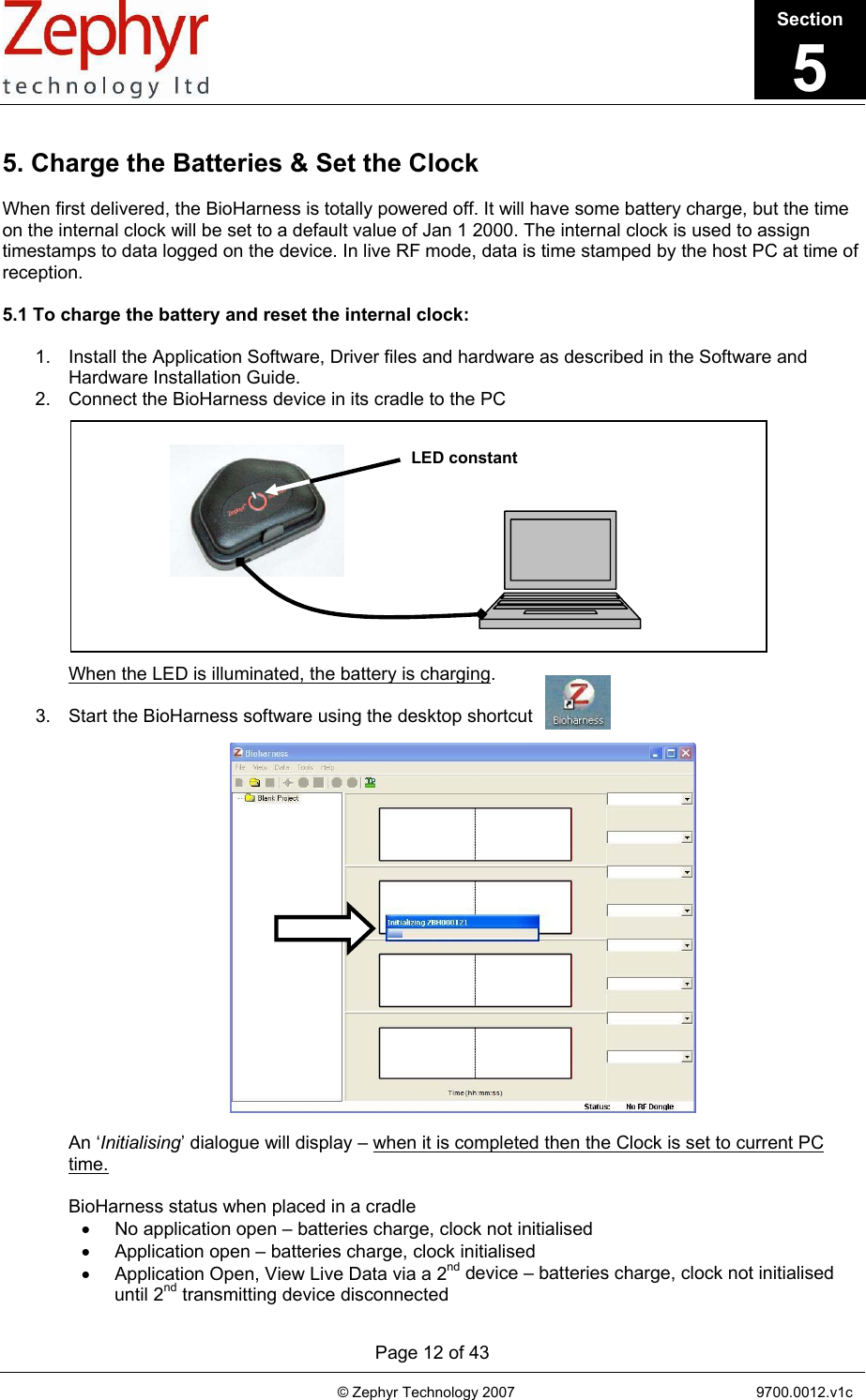       Page 12 of 43                                                                                   © Zephyr Technology 2007                                                           9700.0012.v1c                                         LED constant  5. Charge the Batteries &amp; Set the Clock  When first delivered, the BioHarness is totally powered off. It will have some battery charge, but the time on the internal clock will be set to a default value of Jan 1 2000. The internal clock is used to assign timestamps to data logged on the device. In live RF mode, data is time stamped by the host PC at time of reception.  5.1 To charge the battery and reset the internal clock:  1.  Install the Application Software, Driver files and hardware as described in the Software and Hardware Installation Guide. 2.  Connect the BioHarness device in its cradle to the PC             When the LED is illuminated, the battery is charging.   3.  Start the BioHarness software using the desktop shortcut                An ‘Initialising’ dialogue will display – when it is completed then the Clock is set to current PC time.   BioHarness status when placed in a cradle •  No application open – batteries charge, clock not initialised •  Application open – batteries charge, clock initialised •  Application Open, View Live Data via a 2nd device – batteries charge, clock not initialised until 2nd transmitting device disconnected Section5 