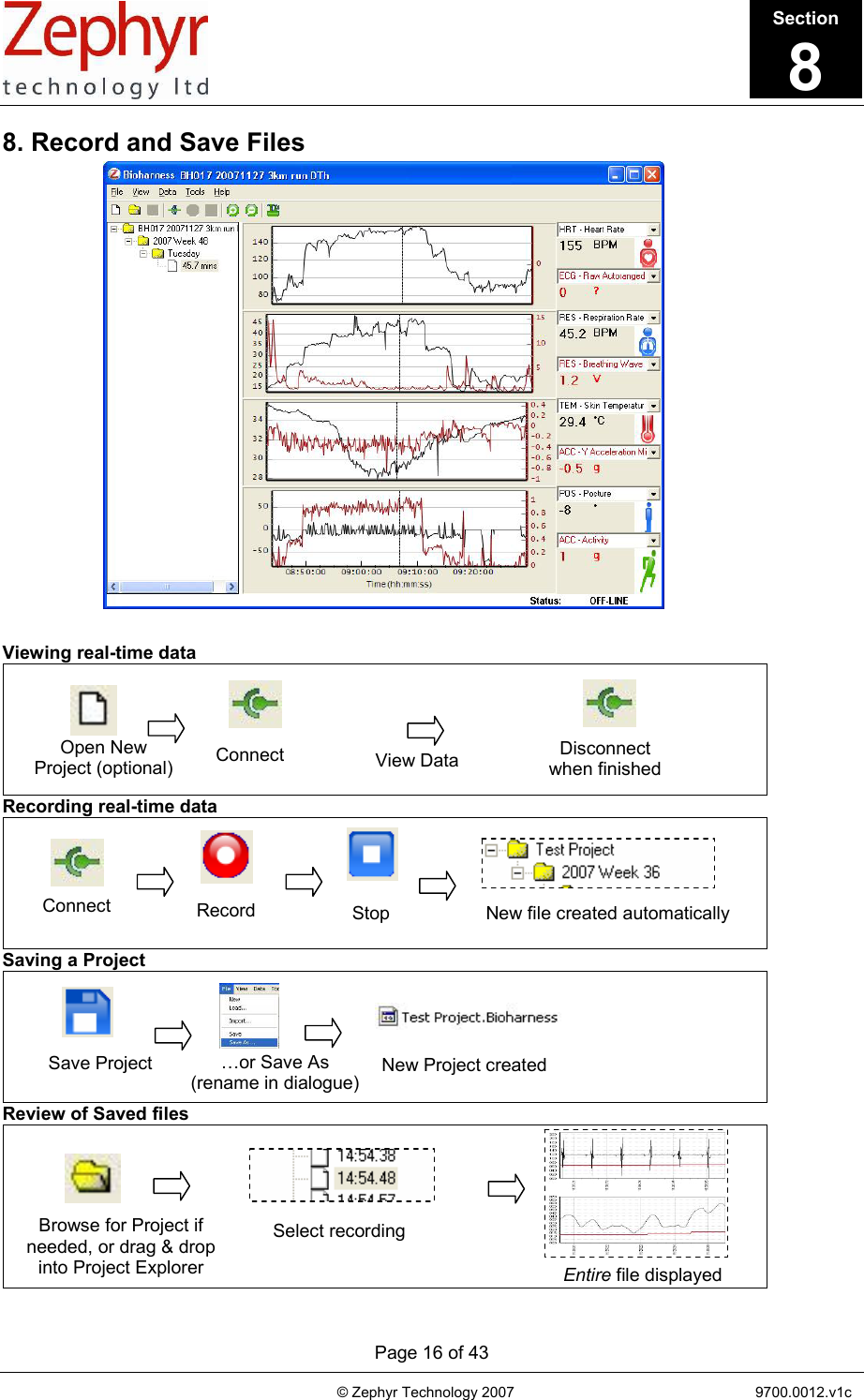       Page 16 of 43                                                                                   © Zephyr Technology 2007                                                           9700.0012.v1c                                         8. Record and Save Files   Viewing real-time data  Recording real-time data   Saving a Project  Review of Saved files  Browse for Project if needed, or drag &amp; drop into Project Explorer Select recordingEntire file displayed Save Project  …or Save As  (rename in dialogue) New Project created Record  Stop  New file created automatically Connect  Connect Open New Project (optional) Disconnect when finishedView Data Section8 