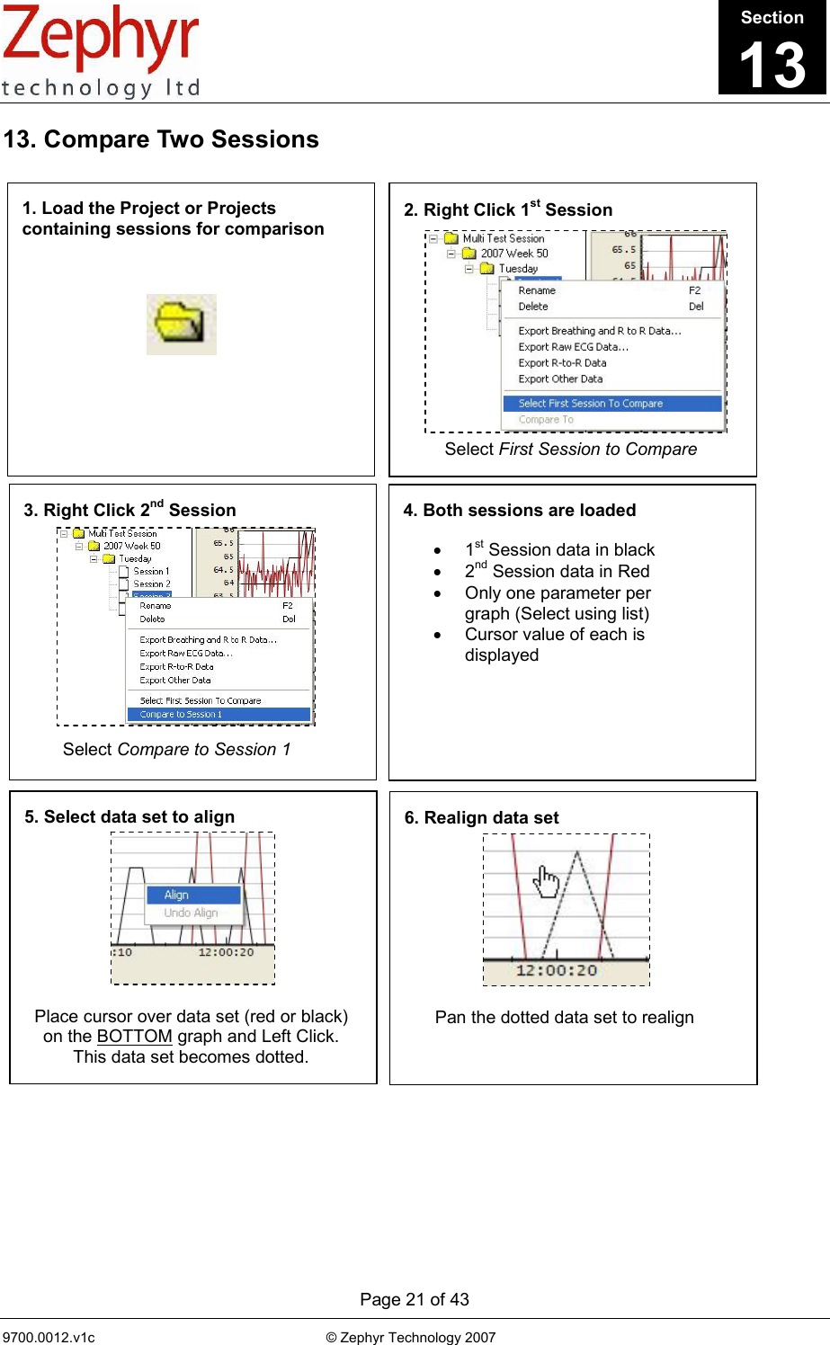      Page 21 of 43 9700.0012.v1c                                                           © Zephyr Technology 2007                                                            1. Load the Project or Projects containing sessions for comparison 2. Right Click 1st Session  Select First Session to Compare 3. Right Click 2nd Session Select Compare to Session 1 4. Both sessions are loaded • 1st Session data in black • 2nd Session data in Red •  Only one parameter per graph (Select using list) •  Cursor value of each is displayed 5. Select data set to align Place cursor over data set (red or black) on the BOTTOM graph and Left Click. This data set becomes dotted. 6. Realign data set Pan the dotted data set to realign 13. Compare Two Sessions                                   Section13