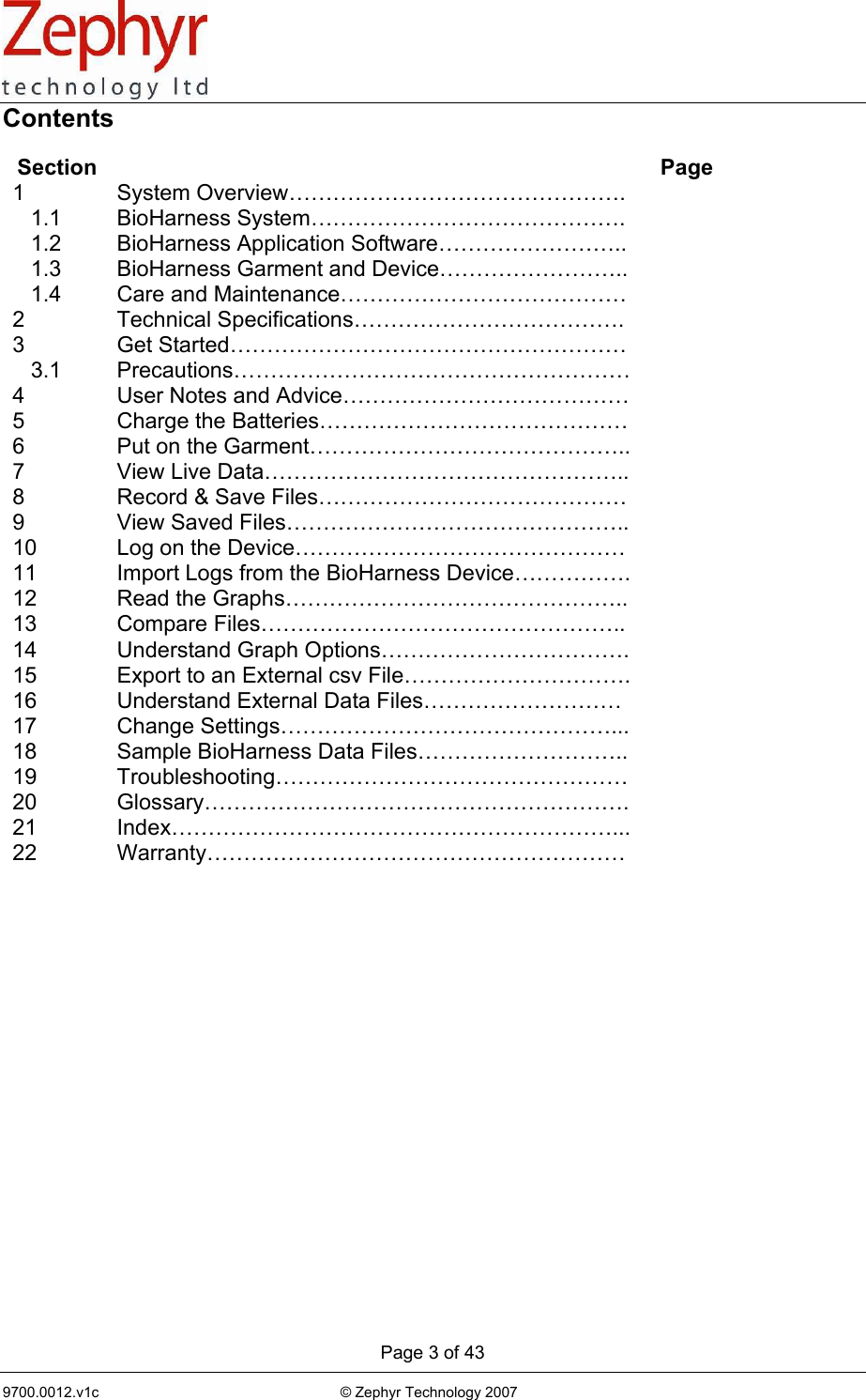      Page 3 of 43 9700.0012.v1c                                                           © Zephyr Technology 2007                                                            Contents  Section   Page 1 System Overview……………………………………….     1.1  BioHarness System…………………………………….      1.2  BioHarness Application Software……………………..      1.3  BioHarness Garment and Device……………………..      1.4  Care and Maintenance…………………………………   2 Technical Specifications……………………………….  3 Get Started………………………………………………     3.1  Precautions………………………………………………  4  User Notes and Advice…………………………………  5  Charge the Batteries……………………………………   6  Put on the Garment……………………………………..  7 View Live Data…………………………………………..  8  Record &amp; Save Files……………………………………   9  View Saved Files………………………………………..  10  Log on the Device………………………………………   11  Import Logs from the BioHarness Device…………….  12 Read the Graphs………………………………………..  13 Compare Files…………………………………………..  14 Understand Graph Options…………………………….  15  Export to an External csv File………………………….  16  Understand External Data Files………………………   17 Change Settings………………………………………...  18  Sample BioHarness Data Files………………………..   19 Troubleshooting…………………………………………  20 Glossary………………………………………………….  21 Index……………………………………………………...  22 Warranty…………………………………………………      