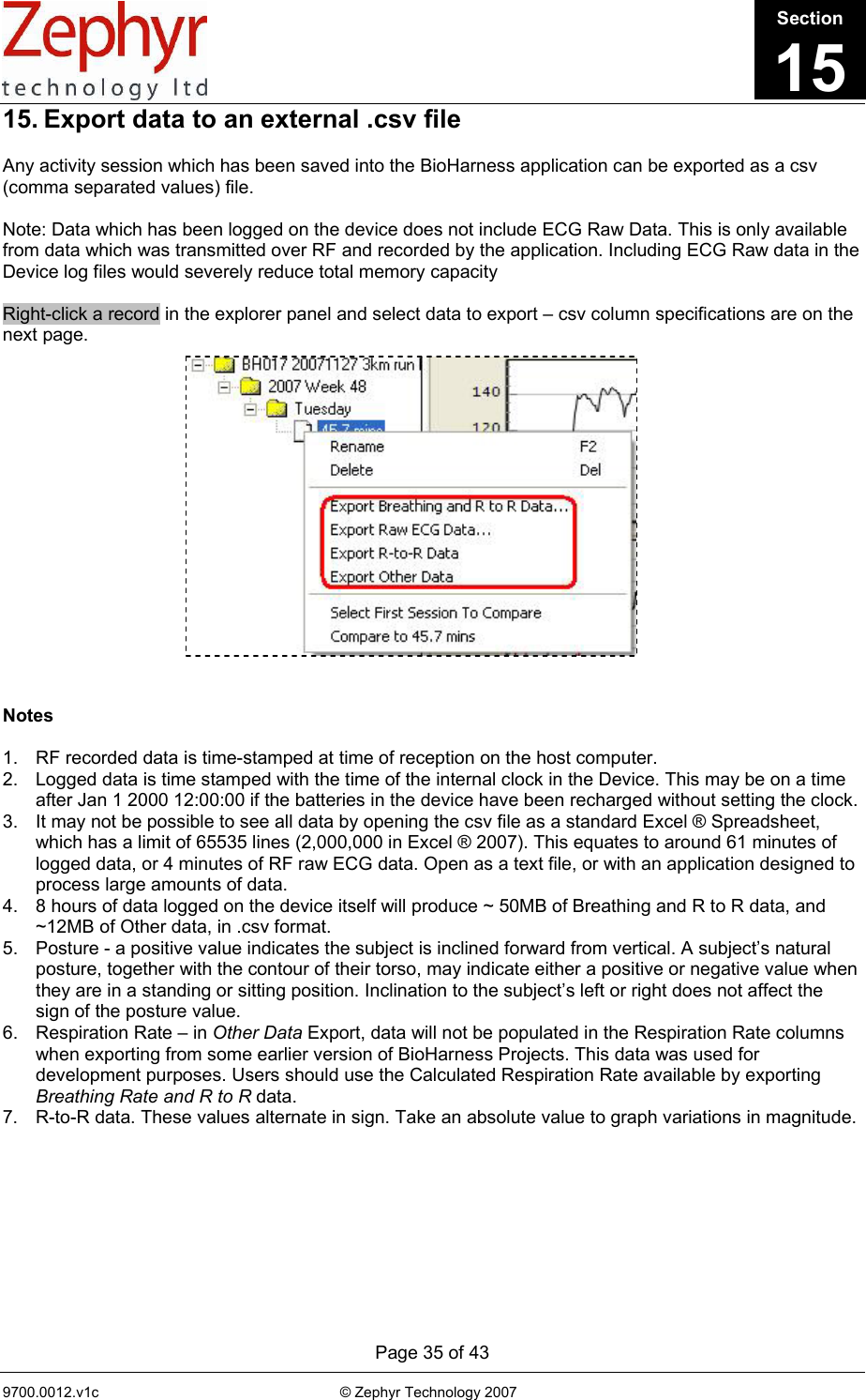      Page 35 of 43 9700.0012.v1c                                                           © Zephyr Technology 2007                                                            15. Export data to an external .csv file  Any activity session which has been saved into the BioHarness application can be exported as a csv (comma separated values) file.  Note: Data which has been logged on the device does not include ECG Raw Data. This is only available from data which was transmitted over RF and recorded by the application. Including ECG Raw data in the Device log files would severely reduce total memory capacity  Right-click a record in the explorer panel and select data to export – csv column specifications are on the next page.                  Notes  1.  RF recorded data is time-stamped at time of reception on the host computer. 2.  Logged data is time stamped with the time of the internal clock in the Device. This may be on a time after Jan 1 2000 12:00:00 if the batteries in the device have been recharged without setting the clock. 3.  It may not be possible to see all data by opening the csv file as a standard Excel ® Spreadsheet, which has a limit of 65535 lines (2,000,000 in Excel ® 2007). This equates to around 61 minutes of logged data, or 4 minutes of RF raw ECG data. Open as a text file, or with an application designed to process large amounts of data.  4.  8 hours of data logged on the device itself will produce ~ 50MB of Breathing and R to R data, and ~12MB of Other data, in .csv format.  5.  Posture - a positive value indicates the subject is inclined forward from vertical. A subject’s natural posture, together with the contour of their torso, may indicate either a positive or negative value when they are in a standing or sitting position. Inclination to the subject’s left or right does not affect the sign of the posture value. 6.  Respiration Rate – in Other Data Export, data will not be populated in the Respiration Rate columns when exporting from some earlier version of BioHarness Projects. This data was used for development purposes. Users should use the Calculated Respiration Rate available by exporting Breathing Rate and R to R data. 7.  R-to-R data. These values alternate in sign. Take an absolute value to graph variations in magnitude.    Section15