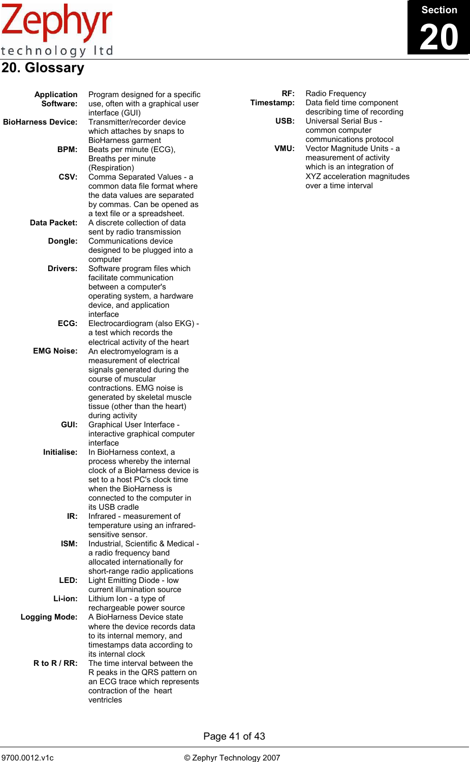      Page 41 of 43 9700.0012.v1c                                                           © Zephyr Technology 2007                                                            20. Glossary           +                                              Section21Application Software: Program designed for a specific use, often with a graphical user interface (GUI) BioHarness Device:  Transmitter/recorder device which attaches by snaps to BioHarness garment BPM:  Beats per minute (ECG), Breaths per minute (Respiration) CSV:  Comma Separated Values - a common data file format where the data values are separated by commas. Can be opened as a text file or a spreadsheet. Data Packet:  A discrete collection of data sent by radio transmission Dongle:  Communications device designed to be plugged into a computer Drivers:  Software program files which facilitate communication between a computer&apos;s operating system, a hardware device, and application interface ECG:  Electrocardiogram (also EKG) - a test which records the electrical activity of the heart EMG Noise:  An electromyelogram is a measurement of electrical signals generated during the course of muscular contractions. EMG noise is generated by skeletal muscle tissue (other than the heart) during activity GUI:  Graphical User Interface - interactive graphical computer interface Initialise:  In BioHarness context, a process whereby the internal clock of a BioHarness device is set to a host PC&apos;s clock time when the BioHarness is connected to the computer in its USB cradle IR:  Infrared - measurement of temperature using an infrared-sensitive sensor. ISM:  Industrial, Scientific &amp; Medical - a radio frequency band allocated internationally for short-range radio applications LED:  Light Emitting Diode - low current illumination source Li-ion:  Lithium Ion - a type of rechargeable power source Logging Mode:  A BioHarness Device state where the device records data to its internal memory, and timestamps data according to its internal clock R to R / RR:  The time interval between the R peaks in the QRS pattern on an ECG trace which represents contraction of the  heart ventricles RF:  Radio Frequency Timestamp:  Data field time component describing time of recording USB:  Universal Serial Bus - common computer communications protocol VMU:  Vector Magnitude Units - a measurement of activity which is an integration of XYZ acceleration magnitudes over a time interval      Section20