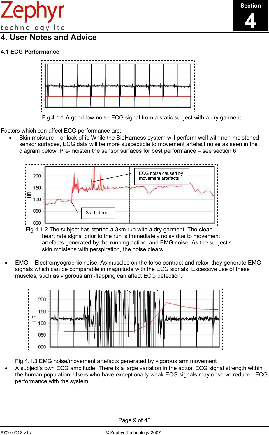      Page 9 of 43 9700.0012.v1c                                                           © Zephyr Technology 2007                                                            4. User Notes and Advice  4.1 ECG Performance              Fig 4.1.1 A good low-noise ECG signal from a static subject with a dry garment  Factors which can affect ECG performance are: • Skin moisture − or lack of it. While the BioHarness system will perform well with non-moistened sensor surfaces, ECG data will be more susceptible to movement artefact noise as seen in the diagram below. Pre-moisten the sensor surfaces for best performance – see section 6.                Fig 4.1.2 The subject has started a 3km run with a dry garment. The clean     heart rate signal prior to the run is immediately noisy due to movement     artefacts generated by the running action, and EMG noise. As the subject’s     skin moistens with perspiration, the noise clears.  •  EMG – Electromyographic noise. As muscles on the torso contract and relax, they generate EMG signals which can be comparable in magnitude with the ECG signals. Excessive use of these muscles, such as vigorous arm-flapping can affect ECG detection.                     Fig 4.1.3 EMG noise/movement artefacts generated by vigorous arm movement •  A subject’s own ECG amplitude. There is a large variation in the actual ECG signal strength within the human population. Users who have exceptionally weak ECG signals may observe reduced ECG performance with the system.   Section4ECG noise caused by movement artefacts Start of run 