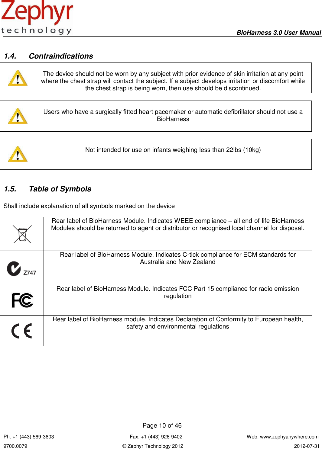     BioHarness 3.0 User Manual  Page 10 of 46 Ph: +1 (443) 569-3603                                                      Fax: +1 (443) 926-9402                                              Web: www.zephyanywhere.com 9700.0079                                                                    © Zephyr Technology 2012                                                                               2012-07-31                                                                                                                                      1.4.  Contraindications     The device should not be worn by any subject with prior evidence of skin irritation at any point where the chest strap will contact the subject. If a subject develops irritation or discomfort while the chest strap is being worn, then use should be discontinued.      Users who have a surgically fitted heart pacemaker or automatic defibrillator should not use a BioHarness      Not intended for use on infants weighing less than 22lbs (10kg)  1.5.  Table of Symbols  Shall include explanation of all symbols marked on the device     Rear label of BioHarness Module. Indicates WEEE compliance – all end-of-life BioHarness Modules should be returned to agent or distributor or recognised local channel for disposal.    Rear label of BioHarness Module. Indicates C-tick compliance for ECM standards for Australia and New Zealand    Rear label of BioHarness Module. Indicates FCC Part 15 compliance for radio emission regulation    Rear label of BioHarness module. Indicates Declaration of Conformity to European health, safety and environmental regulations 