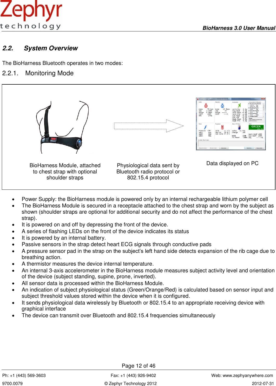     BioHarness 3.0 User Manual  Page 12 of 46 Ph: +1 (443) 569-3603                                                      Fax: +1 (443) 926-9402                                              Web: www.zephyanywhere.com 9700.0079                                                                    © Zephyr Technology 2012                                                                               2012-07-31                                                                                                                                      2.2.  System Overview  The BioHarness Bluetooth operates in two modes: 2.2.1.  Monitoring Mode      Power Supply: the BioHarness module is powered only by an internal rechargeable lithium polymer cell   The BioHarness Module is secured in a receptacle attached to the chest strap and worn by the subject as shown (shoulder straps are optional for additional security and do not affect the performance of the chest strap).    It is powered on and off by depressing the front of the device.  A series of flashing LEDs on the front of the device indicates its status   It is powered by an internal battery.   Passive sensors in the strap detect heart ECG signals through conductive pads   A pressure sensor pad in the strap on the subject’s left hand side detects expansion of the rib cage due to breathing action.   A thermistor measures the device internal temperature.   An internal 3-axis accelerometer in the BioHarness module measures subject activity level and orientation of the device (subject standing, supine, prone, inverted).   All sensor data is processed within the BioHarness Module.   An indication of subject physiological status (Green/Orange/Red) is calculated based on sensor input and subject threshold values stored within the device when it is configured.   It sends physiological data wirelessly by Bluetooth or 802.15.4 to an appropriate receiving device with graphical interface   The device can transmit over Bluetooth and 802.15.4 frequencies simultaneously   BioHarness Module, attached to chest strap with optional shoulder straps Physiological data sent by Bluetooth radio protocol or 802.15.4 protocol Data displayed on PC New label graphic TBD 