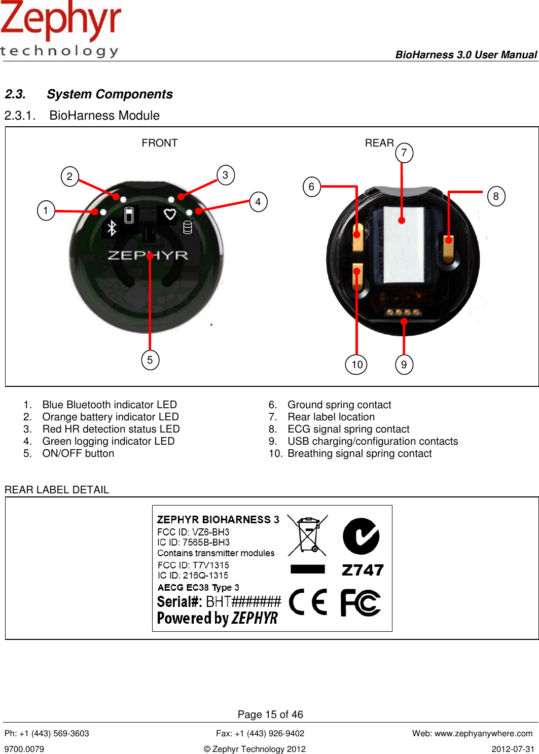     BioHarness 3.0 User Manual  Page 15 of 46 Ph: +1 (443) 569-3603                                                      Fax: +1 (443) 926-9402                                              Web: www.zephyanywhere.com 9700.0079                                                                    © Zephyr Technology 2012                                                                               2012-07-31                                                                                                                                      2.3.  System Components 2.3.1.  BioHarness Module   1.  Blue Bluetooth indicator LED 2.  Orange battery indicator LED 3.  Red HR detection status LED 4.  Green logging indicator LED 5.  ON/OFF button  6.  Ground spring contact 7.  Rear label location 8.  ECG signal spring contact 9.  USB charging/configuration contacts  10. Breathing signal spring contact  REAR LABEL DETAIL  FRONT REAR 1 2 3 5 6 9 10 8 7 4 