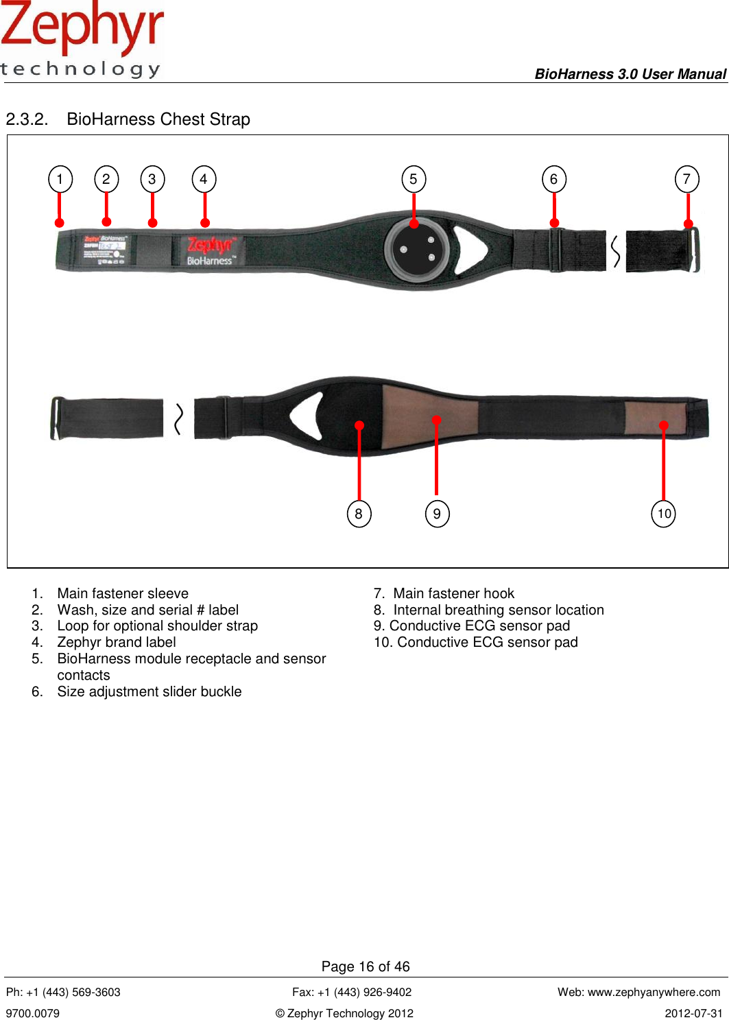     BioHarness 3.0 User Manual  Page 16 of 46 Ph: +1 (443) 569-3603                                                      Fax: +1 (443) 926-9402                                              Web: www.zephyanywhere.com 9700.0079                                                                    © Zephyr Technology 2012                                                                               2012-07-31                                                                                                                                      2.3.2.  BioHarness Chest Strap   1.  Main fastener sleeve 7.  Main fastener hook 2.  Wash, size and serial # label 8.  Internal breathing sensor location 3.  Loop for optional shoulder strap 9. Conductive ECG sensor pad 4.  Zephyr brand label 10. Conductive ECG sensor pad 5.  BioHarness module receptacle and sensor contacts  6.  Size adjustment slider buckle   1 2 3 4 5 6 7 8 9 10 