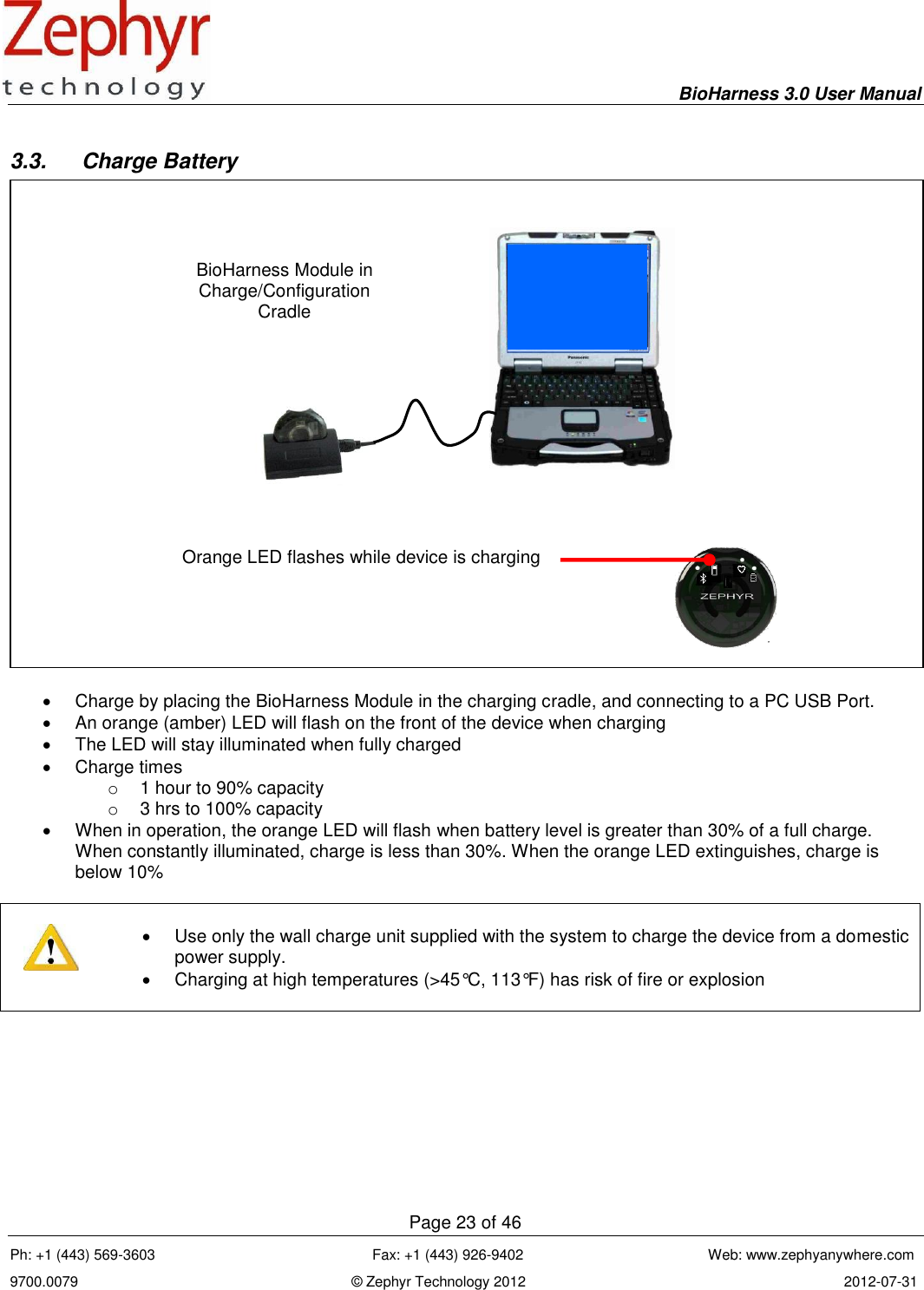     BioHarness 3.0 User Manual  Page 23 of 46 Ph: +1 (443) 569-3603                                                      Fax: +1 (443) 926-9402                                              Web: www.zephyanywhere.com 9700.0079                                                                    © Zephyr Technology 2012                                                                               2012-07-31                                                                                                                                      3.3.  Charge Battery     Charge by placing the BioHarness Module in the charging cradle, and connecting to a PC USB Port.   An orange (amber) LED will flash on the front of the device when charging   The LED will stay illuminated when fully charged   Charge times o  1 hour to 90% capacity o  3 hrs to 100% capacity   When in operation, the orange LED will flash when battery level is greater than 30% of a full charge. When constantly illuminated, charge is less than 30%. When the orange LED extinguishes, charge is below 10%        Use only the wall charge unit supplied with the system to charge the device from a domestic power supply.   Charging at high temperatures (&gt;45°C, 113°F) has risk of fire or explosion   BioHarness Module in Charge/Configuration Cradle Orange LED flashes while device is charging  
