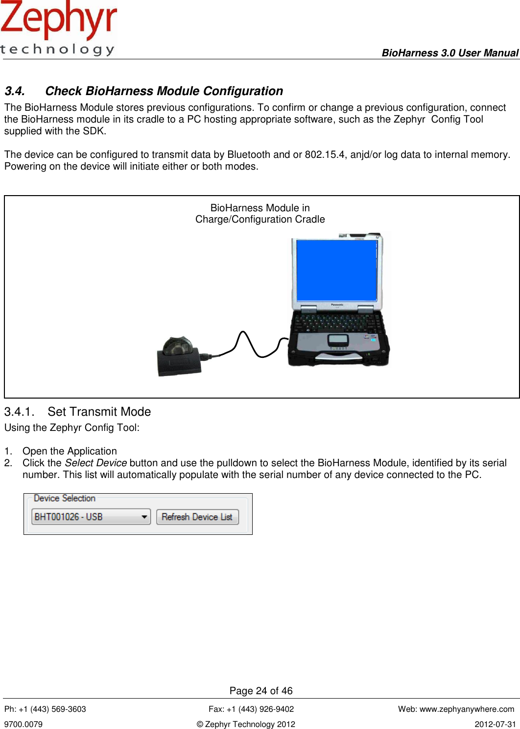     BioHarness 3.0 User Manual  Page 24 of 46 Ph: +1 (443) 569-3603                                                      Fax: +1 (443) 926-9402                                              Web: www.zephyanywhere.com 9700.0079                                                                    © Zephyr Technology 2012                                                                               2012-07-31                                                                                                                                      3.4.  Check BioHarness Module Configuration The BioHarness Module stores previous configurations. To confirm or change a previous configuration, connect the BioHarness module in its cradle to a PC hosting appropriate software, such as the Zephyr  Config Tool supplied with the SDK.   The device can be configured to transmit data by Bluetooth and or 802.15.4, anjd/or log data to internal memory. Powering on the device will initiate either or both modes.    3.4.1.  Set Transmit Mode Using the Zephyr Config Tool:  1.  Open the Application 2.  Click the Select Device button and use the pulldown to select the BioHarness Module, identified by its serial number. This list will automatically populate with the serial number of any device connected to the PC.       BioHarness Module in Charge/Configuration Cradle 