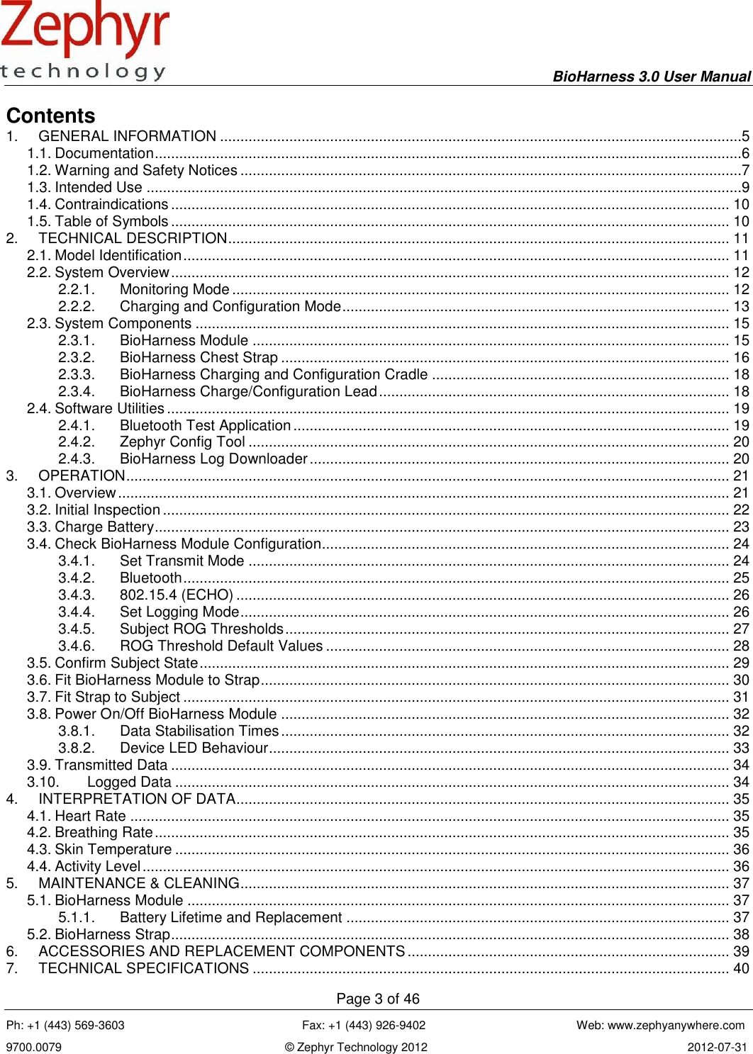    BioHarness 3.0 User Manual  Page 3 of 46 Ph: +1 (443) 569-3603                                                      Fax: +1 (443) 926-9402                                              Web: www.zephyanywhere.com 9700.0079                                                                    © Zephyr Technology 2012                                                                               2012-07-31                                                                                                                                      Contents 1.  GENERAL INFORMATION ................................................................................................................................5 1.1. Documentation ................................................................................................................................................6 1.2. Warning and Safety Notices ...........................................................................................................................7 1.3. Intended Use ..................................................................................................................................................9 1.4. Contraindications ......................................................................................................................................... 10 1.5. Table of Symbols ......................................................................................................................................... 10 2.  TECHNICAL DESCRIPTION ........................................................................................................................... 11 2.1. Model Identification ...................................................................................................................................... 11 2.2. System Overview ......................................................................................................................................... 12 2.2.1.  Monitoring Mode .......................................................................................................................... 12 2.2.2.  Charging and Configuration Mode ............................................................................................... 13 2.3. System Components ................................................................................................................................... 15 2.3.1.  BioHarness Module ..................................................................................................................... 15 2.3.2.  BioHarness Chest Strap .............................................................................................................. 16 2.3.3.  BioHarness Charging and Configuration Cradle ......................................................................... 18 2.3.4.  BioHarness Charge/Configuration Lead ...................................................................................... 18 2.4. Software Utilities .......................................................................................................................................... 19 2.4.1.  Bluetooth Test Application ........................................................................................................... 19 2.4.2.  Zephyr Config Tool ...................................................................................................................... 20 2.4.3.  BioHarness Log Downloader ....................................................................................................... 20 3.  OPERATION .................................................................................................................................................... 21 3.1. Overview ...................................................................................................................................................... 21 3.2. Initial Inspection ........................................................................................................................................... 22 3.3. Charge Battery ............................................................................................................................................. 23 3.4. Check BioHarness Module Configuration.................................................................................................... 24 3.4.1.  Set Transmit Mode ...................................................................................................................... 24 3.4.2.  Bluetooth ...................................................................................................................................... 25 3.4.3.  802.15.4 (ECHO) ......................................................................................................................... 26 3.4.4.  Set Logging Mode ........................................................................................................................ 26 3.4.5.  Subject ROG Thresholds ............................................................................................................. 27 3.4.6.  ROG Threshold Default Values ................................................................................................... 28 3.5. Confirm Subject State .................................................................................................................................. 29 3.6. Fit BioHarness Module to Strap ................................................................................................................... 30 3.7. Fit Strap to Subject ...................................................................................................................................... 31 3.8. Power On/Off BioHarness Module .............................................................................................................. 32 3.8.1.  Data Stabilisation Times .............................................................................................................. 32 3.8.2.  Device LED Behaviour ................................................................................................................. 33 3.9. Transmitted Data ......................................................................................................................................... 34 3.10.  Logged Data ........................................................................................................................................ 34 4.  INTERPRETATION OF DATA ......................................................................................................................... 35 4.1. Heart Rate ................................................................................................................................................... 35 4.2. Breathing Rate ............................................................................................................................................. 35 4.3. Skin Temperature ........................................................................................................................................ 36 4.4. Activity Level ................................................................................................................................................ 36 5.  MAINTENANCE &amp; CLEANING ........................................................................................................................ 37 5.1. BioHarness Module ..................................................................................................................................... 37 5.1.1.  Battery Lifetime and Replacement .............................................................................................. 37 5.2. BioHarness Strap ......................................................................................................................................... 38 6.  ACCESSORIES AND REPLACEMENT COMPONENTS ............................................................................... 39 7.  TECHNICAL SPECIFICATIONS ..................................................................................................................... 40 
