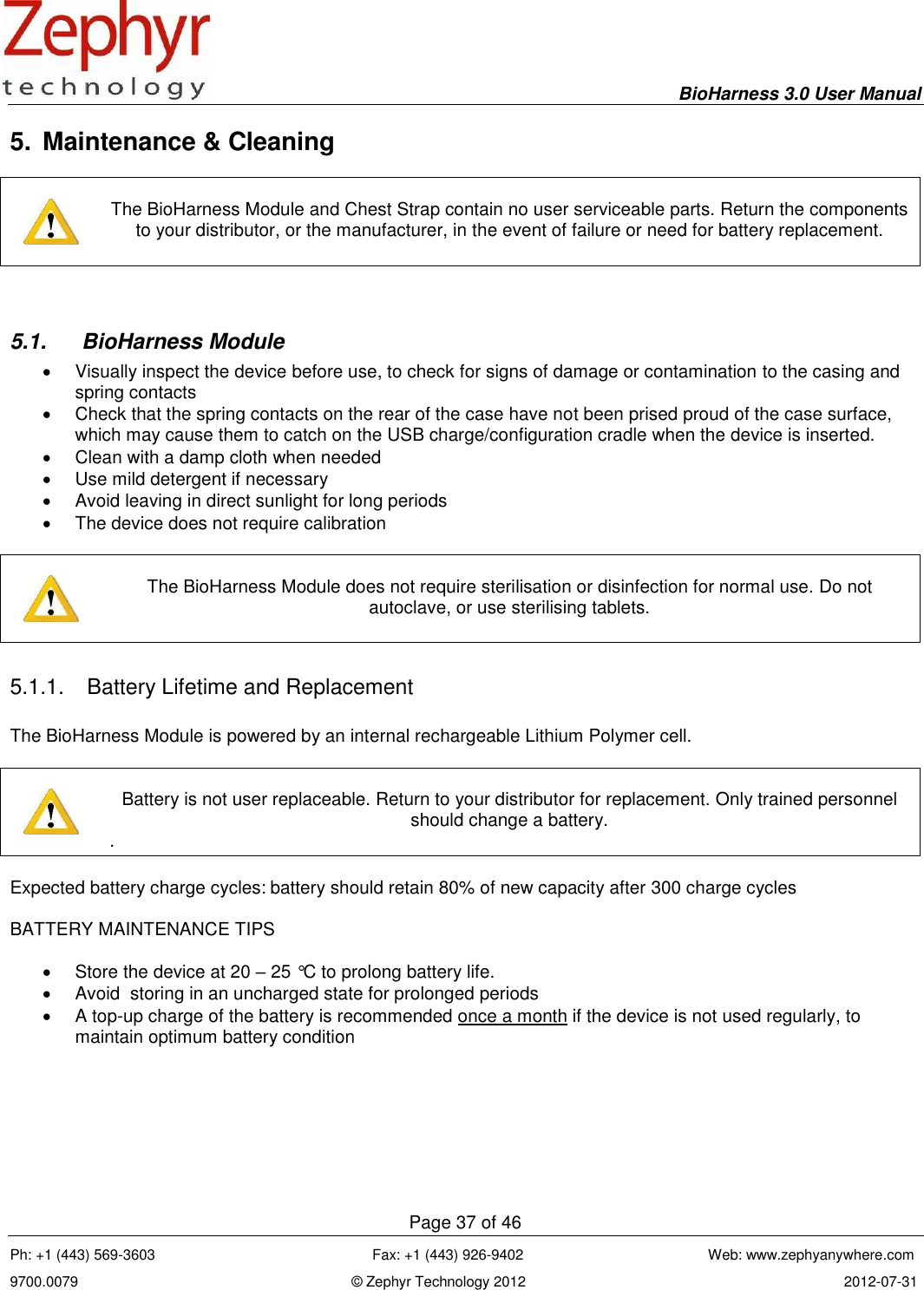     BioHarness 3.0 User Manual  Page 37 of 46 Ph: +1 (443) 569-3603                                                      Fax: +1 (443) 926-9402                                              Web: www.zephyanywhere.com 9700.0079                                                                    © Zephyr Technology 2012                                                                               2012-07-31                                                                                                                                      5.  Maintenance &amp; Cleaning      The BioHarness Module and Chest Strap contain no user serviceable parts. Return the components to your distributor, or the manufacturer, in the event of failure or need for battery replacement.   5.1.  BioHarness Module   Visually inspect the device before use, to check for signs of damage or contamination to the casing and spring contacts   Check that the spring contacts on the rear of the case have not been prised proud of the case surface, which may cause them to catch on the USB charge/configuration cradle when the device is inserted.   Clean with a damp cloth when needed   Use mild detergent if necessary   Avoid leaving in direct sunlight for long periods   The device does not require calibration      The BioHarness Module does not require sterilisation or disinfection for normal use. Do not autoclave, or use sterilising tablets.  5.1.1.  Battery Lifetime and Replacement  The BioHarness Module is powered by an internal rechargeable Lithium Polymer cell.      Battery is not user replaceable. Return to your distributor for replacement. Only trained personnel should change a battery. .  Expected battery charge cycles: battery should retain 80% of new capacity after 300 charge cycles  BATTERY MAINTENANCE TIPS    Store the device at 20 – 25 °C to prolong battery life.   Avoid  storing in an uncharged state for prolonged periods    A top-up charge of the battery is recommended once a month if the device is not used regularly, to maintain optimum battery condition   
