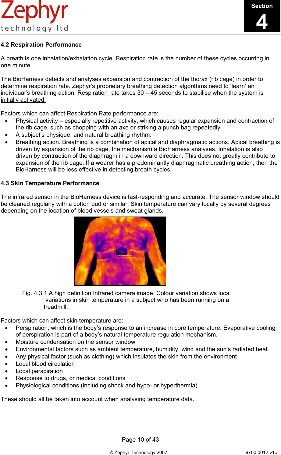       Page 10 of 43                                                                                   © Zephyr Technology 2007                                                           9700.0012.v1c                                         4.2 Respiration Performance  A breath is one inhalation/exhalation cycle. Respiration rate is the number of these cycles occurring in one minute.  The BioHarness detects and analyses expansion and contraction of the thorax (rib cage) in order to determine respiration rate. Zephyr’s proprietary breathing detection algorithms need to ‘learn’ an individual’s breathing action. Respiration rate takes 30 – 45 seconds to stabilise when the system is initially activated.  Factors which can affect Respiration Rate performance are: •  Physical activity – especially repetitive activity, which causes regular expansion and contraction of the rib cage, such as chopping with an axe or striking a punch bag repeatedly •  A subject’s physique, and natural breathing rhythm. •  Breathing action. Breathing is a combination of apical and diaphragmatic actions. Apical breathing is driven by expansion of the rib cage, the mechanism a BioHarness analyses. Inhalation is also driven by contraction of the diaphragm in a downward direction. This does not greatly contribute to expansion of the rib cage. If a wearer has a predominantly diaphragmatic breathing action, then the BioHarness will be less effective in detecting breath cycles.  4.3 Skin Temperature Performance  The infrared sensor in the BioHarness device is fast-responding and accurate. The sensor window should be cleaned regularly with a cotton bud or similar. Skin temperature can vary locally by several degrees depending on the location of blood vessels and sweat glands.              Fig. 4.3.1 A high definition Infrared camera image. Colour variation shows local  variations in skin temperature in a subject who has been running on a  treadmill.  Factors which can affect skin temperature are: •  Perspiration, which is the body’s response to an increase in core temperature. Evaporative cooling of perspiration is part of a body’s natural temperature regulation mechanism. •  Moisture condensation on the sensor window •  Environmental factors such as ambient temperature, humidity, wind and the sun’s radiated heat. •  Any physical factor (such as clothing) which insulates the skin from the environment •  Local blood circulation • Local perspiration •  Response to drugs, or medical conditions •  Physiological conditions (including shock and hypo- or hyperthermia)  These should all be taken into account when analysing temperature data. Section4 