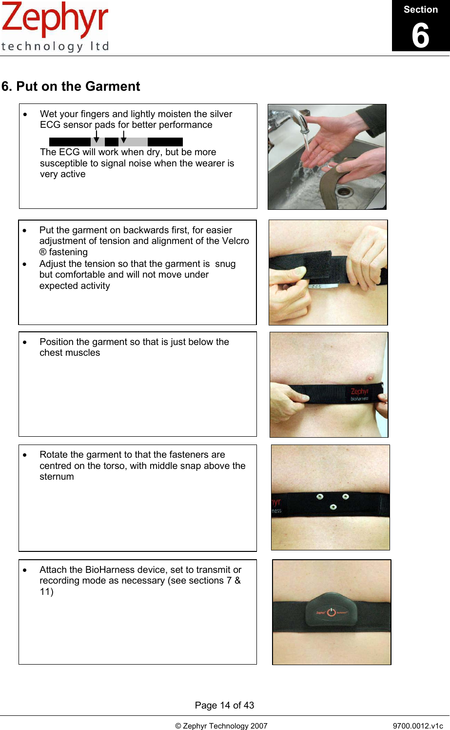       Page 14 of 43                                                                                   © Zephyr Technology 2007                                                           9700.0012.v1c                                          6. Put on the Garment                                                      •  Wet your fingers and lightly moisten the silver ECG sensor pads for better performance    The ECG will work when dry, but be more susceptible to signal noise when the wearer is very active •  Put the garment on backwards first, for easier adjustment of tension and alignment of the Velcro ® fastening •  Adjust the tension so that the garment is  snug but comfortable and will not move under expected activity              •  Position the garment so that is just below the chest muscles             •  Rotate the garment to that the fasteners are centred on the torso, with middle snap above the sternum              •  Attach the BioHarness device, set to transmit or recording mode as necessary (see sections 7 &amp; 11)             Section6 