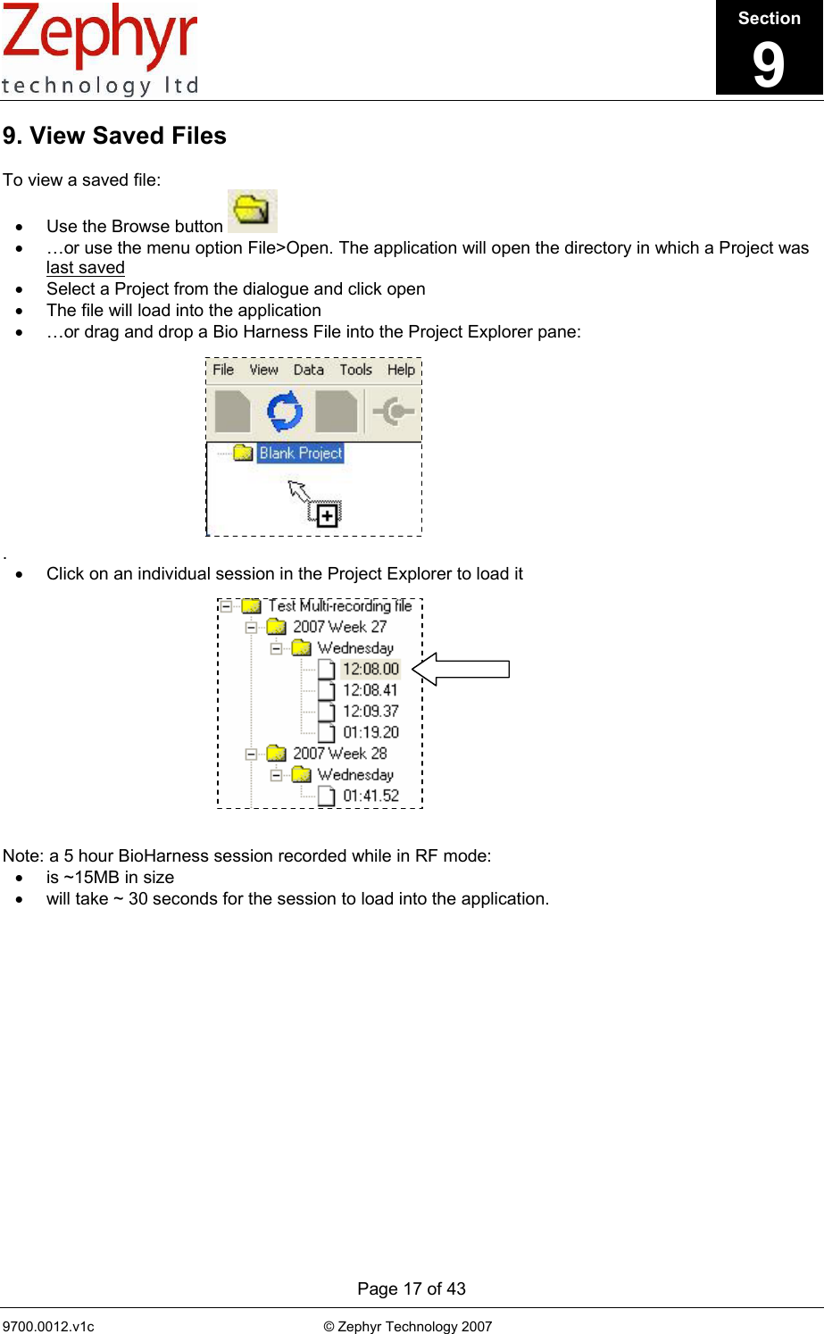      Page 17 of 43 9700.0012.v1c                                                           © Zephyr Technology 2007                                                             9. View Saved Files  To view a saved file: •  Use the Browse button   •  …or use the menu option File&gt;Open. The application will open the directory in which a Project was last saved  •  Select a Project from the dialogue and click open  •  The file will load into the application •  …or drag and drop a Bio Harness File into the Project Explorer pane:           .  •  Click on an individual session in the Project Explorer to load it              Note: a 5 hour BioHarness session recorded while in RF mode:  •  is ~15MB in size •  will take ~ 30 seconds for the session to load into the application.   Section9