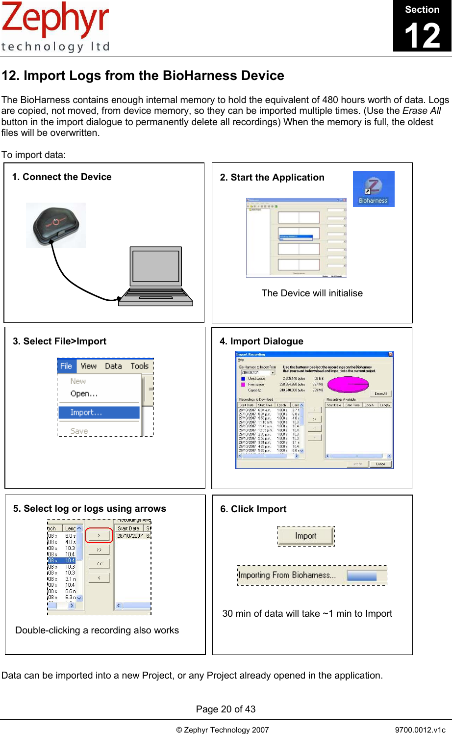       Page 20 of 43                                                                                   © Zephyr Technology 2007                                                           9700.0012.v1c                                         1. Connect the Device   2. Start the Application  The Device will initialise 3. Select File&gt;Import  4. Import Dialogue 5. Select log or logs using arrows Double-clicking a recording also works 6. Click Import 30 min of data will take ~1 min to Import 12. Import Logs from the BioHarness Device  The BioHarness contains enough internal memory to hold the equivalent of 480 hours worth of data. Logs are copied, not moved, from device memory, so they can be imported multiple times. (Use the Erase All button in the import dialogue to permanently delete all recordings) When the memory is full, the oldest files will be overwritten.  To import data:                           Data can be imported into a new Project, or any Project already opened in the application. Section12