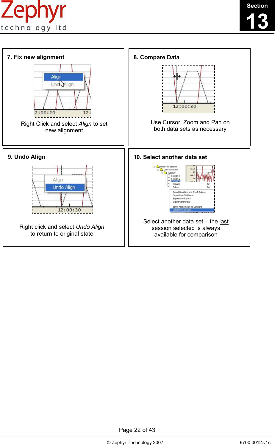       Page 22 of 43                                                                                   © Zephyr Technology 2007                                                           9700.0012.v1c                                         7. Fix new alignment Right Click and select Align to set new alignment 8. Compare Data Use Cursor, Zoom and Pan on both data sets as necessary 9. Undo Align Right click and select Undo Align to return to original state 10. Select another data set Select another data set – the last session selected is always available for comparison                                    Section13