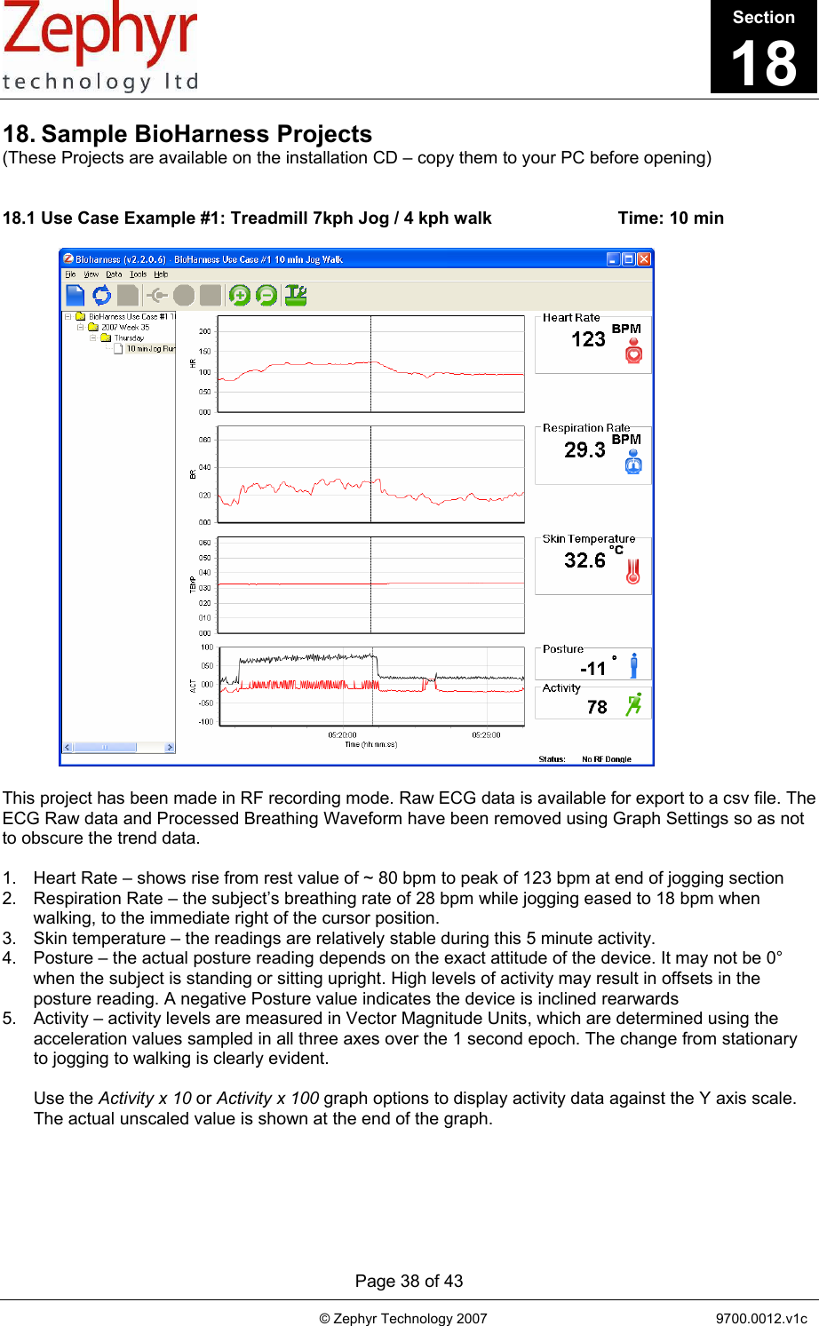       Page 38 of 43                                                                                   © Zephyr Technology 2007                                                           9700.0012.v1c                                         18. Sample BioHarness Projects (These Projects are available on the installation CD – copy them to your PC before opening)   18.1 Use Case Example #1: Treadmill 7kph Jog / 4 kph walk                          Time: 10 min                             This project has been made in RF recording mode. Raw ECG data is available for export to a csv file. The ECG Raw data and Processed Breathing Waveform have been removed using Graph Settings so as not to obscure the trend data.  1.  Heart Rate – shows rise from rest value of ~ 80 bpm to peak of 123 bpm at end of jogging section 2.  Respiration Rate – the subject’s breathing rate of 28 bpm while jogging eased to 18 bpm when walking, to the immediate right of the cursor position.  3.  Skin temperature – the readings are relatively stable during this 5 minute activity. 4.  Posture – the actual posture reading depends on the exact attitude of the device. It may not be 0° when the subject is standing or sitting upright. High levels of activity may result in offsets in the posture reading. A negative Posture value indicates the device is inclined rearwards 5.  Activity – activity levels are measured in Vector Magnitude Units, which are determined using the acceleration values sampled in all three axes over the 1 second epoch. The change from stationary to jogging to walking is clearly evident.  Use the Activity x 10 or Activity x 100 graph options to display activity data against the Y axis scale. The actual unscaled value is shown at the end of the graph. Section18