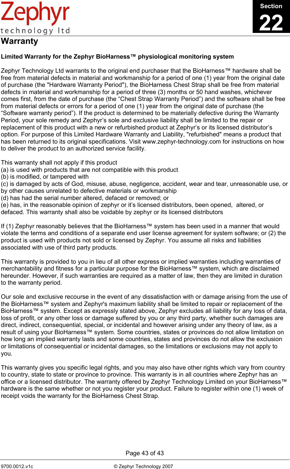      Page 43 of 43 9700.0012.v1c                                                           © Zephyr Technology 2007                                                            Warranty  Limited Warranty for the Zephyr BioHarness™ physiological monitoring system  Zephyr Technology Ltd warrants to the original end purchaser that the BioHarness™ hardware shall be free from material defects in material and workmanship for a period of one (1) year from the original date of purchase (the &quot;Hardware Warranty Period&quot;), the BioHarness Chest Strap shall be free from material defects in material and workmanship for a period of three (3) months or 50 hand washes, whichever comes first, from the date of purchase (the “Chest Strap Warranty Period”) and the software shall be free from material defects or errors for a period of one (1) year from the original date of purchase (the “Software warranty period”). If the product is determined to be materially defective during the Warranty Period, your sole remedy and Zephyr’s sole and exclusive liability shall be limited to the repair or replacement of this product with a new or refurbished product at Zephyr’s or its licensed distributor’s option. For purpose of this Limited Hardware Warranty and Liability, &quot;refurbished&quot; means a product that has been returned to its original specifications. Visit www.zephyr-technology.com for instructions on how to deliver the product to an authorized service facility.  This warranty shall not apply if this product  (a) is used with products that are not compatible with this product   (b) is modified, or tampered with  (c) is damaged by acts of God, misuse, abuse, negligence, accident, wear and tear, unreasonable use, or by other causes unrelated to defective materials or workmanship (d) has had the serial number altered, defaced or removed; or  (e) has, in the reasonable opinion of zephyr or it’s licensed distributors, been opened,  altered, or defaced. This warranty shall also be voidable by zephyr or its licensed distributors   If (1) Zephyr reasonably believes that the BioHarness™ system has been used in a manner that would violate the terms and conditions of a separate end user license agreement for system software; or (2) the product is used with products not sold or licensed by Zephyr. You assume all risks and liabilities associated with use of third party products.  This warranty is provided to you in lieu of all other express or implied warranties including warranties of merchantability and fitness for a particular purpose for the BioHarness™ system, which are disclaimed hereunder. However, if such warranties are required as a matter of law, then they are limited in duration to the warranty period.  Our sole and exclusive recourse in the event of any dissatisfaction with or damage arising from the use of the BioHarness™ system and Zephyr&apos;s maximum liability shall be limited to repair or replacement of the BioHarness™ system. Except as expressly stated above, Zephyr excludes all liability for any loss of data, loss of profit, or any other loss or damage suffered by you or any third party, whether such damages are direct, indirect, consequential, special, or incidental and however arising under any theory of law, as a result of using your BioHarness™ system. Some countries, states or provinces do not allow limitation on how long an implied warranty lasts and some countries, states and provinces do not allow the exclusion or limitations of consequential or incidental damages, so the limitations or exclusions may not apply to you.  This warranty gives you specific legal rights, and you may also have other rights which vary from country to country, state to state or province to province. This warranty is in all countries where Zephyr has an office or a licensed distributor. The warranty offered by Zephyr Technology Limited on your BioHarness™ hardware is the same whether or not you register your product. Failure to register within one (1) week of receipt voids the warranty for the BioHarness Chest Strap.  Section22