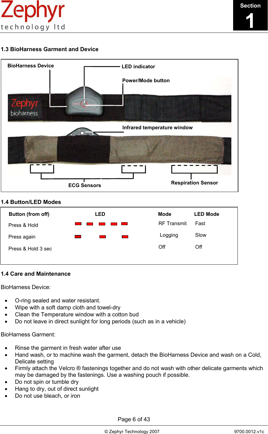       Page 6 of 43                                                                                   © Zephyr Technology 2007                                                           9700.0012.v1c                                         Button (from off)                                LED                                     Mode                LED Mode Press &amp; Hold  Press again  Press &amp; Hold 3 sec RF Transmit      Fast   Logging            Slow  Off                     Off  1.3 BioHarness Garment and Device    1.4 Button/LED Modes           1.4 Care and Maintenance  BioHarness Device:  •  O-ring sealed and water resistant. •  Wipe with a soft damp cloth and towel-dry •  Clean the Temperature window with a cotton bud •  Do not leave in direct sunlight for long periods (such as in a vehicle)  BioHarness Garment:  •  Rinse the garment in fresh water after use •  Hand wash, or to machine wash the garment, detach the BioHarness Device and wash on a Cold, Delicate setting •  Firmly attach the Velcro ® fastenings together and do not wash with other delicate garments which may be damaged by the fastenings. Use a washing pouch if possible. •  Do not spin or tumble dry •  Hang to dry, out of direct sunlight •  Do not use bleach, or iron BioHarness Device Power/Mode button LED indicator Infrared temperature windowECG Sensors  Respiration Sensor Section1 