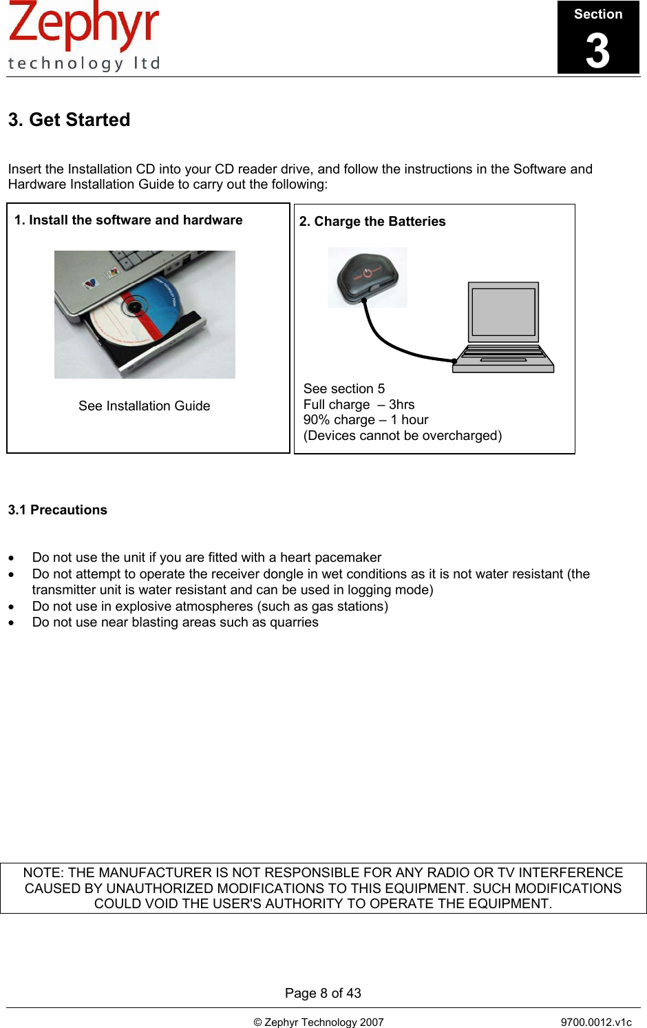       Page 8 of 43                                                                                   © Zephyr Technology 2007                                                           9700.0012.v1c                                         1. Install the software and hardware  See Installation Guide 2. Charge the Batteries See section 5 Full charge  – 3hrs 90% charge – 1 hour (Devices cannot be overcharged) 3. Get Started   Insert the Installation CD into your CD reader drive, and follow the instructions in the Software and Hardware Installation Guide to carry out the following:                     3.1 Precautions   •  Do not use the unit if you are fitted with a heart pacemaker •  Do not attempt to operate the receiver dongle in wet conditions as it is not water resistant (the transmitter unit is water resistant and can be used in logging mode) •  Do not use in explosive atmospheres (such as gas stations) •  Do not use near blasting areas such as quarries                NOTE: THE MANUFACTURER IS NOT RESPONSIBLE FOR ANY RADIO OR TV INTERFERENCE CAUSED BY UNAUTHORIZED MODIFICATIONS TO THIS EQUIPMENT. SUCH MODIFICATIONS COULD VOID THE USER&apos;S AUTHORITY TO OPERATE THE EQUIPMENT.  Section3 