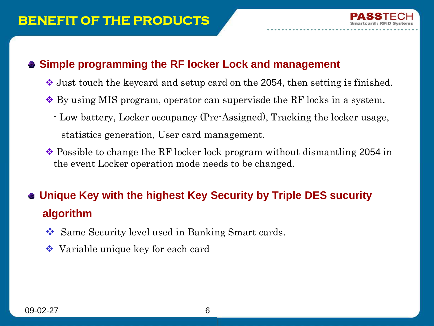 09-02-27 6BENEFIT OF THE PRODUCTSSimple programming the RF locker Lock and managementJust touch the keycard and setup card on the 2054, then setting is finished.By using MIS program, operator can supervisde the RF locks in a system.- Low battery, Locker occupancy (Pre-Assigned), Tracking the locker usage, statistics generation, User card management.Possible to change the RF locker lock program without dismantling 2054 in the event Locker operation mode needs to be changed. Unique Key with the highest Key Security by Triple DES sucurityalgorithmSame Security level used in Banking Smart cards.Variable unique key for each card